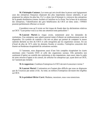 – 124 – 
M. Christophe Castaner. Les noms qui ont circulé dans la presse sont logiquement 
ceux des entreprises françaises disposant des plus importantes masses salariales, et qui 
proposent les salaires les plus bas. Il n’y a donc rien d’étonnant à y retrouver des entreprises 
de la grande distribution comme Auchan et Carrefour ou La Poste. Sur la base de la structure 
des entreprises, l’identification des gros bénéficiaires du CICE est donc aisée ; l’INSEE 
pourrait parfaitement effectuer ce travail. 
Considérez-vous qu’il existe un fort risque de fraude dans les déclarations relatives 
au CICE ? Leur portez-vous à ce titre une attention toute particulière ? 
M. Laurent Martel. Le risque existe, notamment pour les demandes de 
restitutions. Une entreprise sans salarié pourrait tenter d’obtenir un remboursement avant de 
disparaître. Un système de contrôle a été mis en place qui permet de comparer la masse 
salariale déclarée au titre du CICE et celle enregistrée par les organismes sociaux. En cas 
d’écart de plus de 10 % entre les données fiscales et sociales, l’entreprise concernée doit 
fournir un bordereau récapitulatif de cotisations sociales. 
À l’automne, nous disposerons aussi d’une liste complète récapitulant les écarts 
anormaux entre l’assiette CICE et celle des organismes sociaux. Elle permettra non 
seulement d’opérer un contrôle des restitutions et des imputations, mais aussi, dans le cadre 
de notre mission d’appui et de conseil, de solliciter les entreprises qui, ayant droit au CICE, 
ne l’auraient pas réclamé. 
M. le rapporteur. Combien d’entreprises le CICE devrait-il concerner à terme ? 
M. Laurent Martel. L’estimation est d’autant plus difficile que nous ne disposons 
que de l’exercice par année civile. Au total, un million d’entreprises devraient être éligibles 
au CICE. 
M. le président Olivier Carré. Madame, messieurs, nous vous remercions. 
 