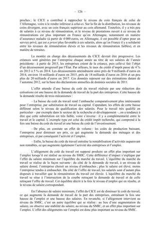 – 126 – 
proches ; le CICE a contribué à rapprocher le niveau du coin français de celui de 
l’Allemagne, voire à le rendre inférieur à celui-ci. Sur la fin de la distribution, les niveaux de 
coins divergent, avec un coin français supérieur au coin allemand. Toutefois, il y a très peu 
de salariés à ce niveau de rémunération, et le niveau de prestations ouvert à ce niveau de 
rémunérations est plus important en France qu’en Allemagne, notamment en matière 
d’assurance maladie (à partir de 4 000 euros, en Allemagne, il est possible d’opter pour un 
service privé, qui est a priori plus favorable à ces salariés, alors qu’en France il y a solidarité 
entre les niveaux de rémunération élevés et les niveaux de rémunération faibles), et en 
matière de retraites. 
La montée en charge des décaissements du CICE devrait être progressive. Les 
créances sont générées par l’entreprise chaque année au titre de ses salaires de l’année 
précédente : à partir de 2013, les entreprises créent de la créance, puis celle-ci fait l’objet 
d’un décaissement progressif par l’État. Par ailleurs, le taux du crédit d’impôt passe de 4 % 
en 2013 à 5 % en 2014. Les décaissements atteindraient ainsi près de 9 milliards d’euros en 
2014, environ 16 milliards d’euros en 2015, près de 18 milliards d’euros en 2016 et un peu 
plus de 20 milliards d’euros en 2017. Ces données reposent sur des estimations datant de 
l’automne 2012, sur la base des déclarations annuelles de données sociales de 2011. 
L’effet attendu d’une baisse du coût du travail réalisée par une réduction des 
cotisations est une hausse de la demande de travail de la part des entreprises. Cette hausse de 
la demande résulte de trois mécanismes : 
– La baisse du coût du travail rend l’embauche comparativement plus intéressante 
pour l’entreprise, par substitution de travail au capital. Cependant, les effets de cette baisse 
diffèrent selon le niveau de qualification des salariés. Pour le travail très qualifié en 
particulier – par exemple dans le secteur de la recherche et développement –, on a tendance à 
dire que cette substitution est très faible, voire s’inverse : il y a complémentarité entre le 
travail et le capital. L’exemple type est celui du crédit impôt recherche, qui comprend à la 
fois une baisse du coût du travail et une baisse du coût de l’investissement. 
– De plus, on constate un effet de volume : les coûts de production baissant, 
l’entreprise peut diminuer ses prix, ce qui augmente la demande des ménages et des 
entreprises, et par conséquent l’activité et l’emploi. 
– Enfin, la baisse du coût du travail entraîne la rentabilisation d’activités auparavant 
non rentables, ce qui augmente également l’activité des entreprises et l’emploi. 
L’allègement du coût du travail est supposé produire un effet plus important sur 
l’emploi lorsqu’il est réalisé au niveau du SMIC. Cette différence d’impact s’explique par 
l’effet du salaire minimum sur l’équilibre du marché du travail. L’équilibre du marché du 
travail se réalise de la façon suivante : du côté de la demande de travail, à un niveau de 
salaire donné, l’entreprise choisit un niveau d’embauches ; plus le salaire est élevé, moins 
l’entreprise tendra à embaucher. Du côté de l’offre de travail, les salariés sont d’autant plus 
disposés à travailler que la rémunération du travail est élevée. L’équilibre du marché du 
travail se situe à l’intersection de la courbe retraçant la demande de travail et de celle 
retraçant l’offre de travail. Cet équilibre décrit à la fois le niveau d’emploi qui en résulte, et 
le niveau de salaire correspondant. 
En l’absence de salaire minimum, l’effet du CICE est de diminuer le coût du travail, 
ce qui augmente la demande de travail de la part des entreprises, entraînant la fois une 
hausse de l’emploi et une hausse des salaires. En revanche, si l’allègement intervient au 
niveau du SMIC, c’est un autre équilibre qui se réalise : au lieu d’une augmentation du 
salaire, on observe une stabilité du salaire, au niveau du SMIC, et un effet plus important sur 
l’emploi. L’effet des allègements sur l’emploi est donc plus important au niveau du SMIC. 
 