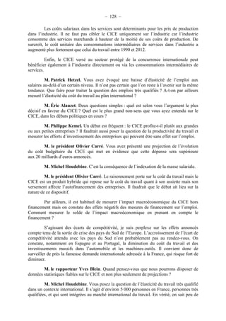 – 128 – 
Les coûts salariaux dans les services sont déterminants pour les prix de production 
dans l’industrie. Il ne faut pas cibler le CICE uniquement sur l’industrie car l’industrie 
consomme des services marchands à hauteur de la moitié de ses coûts de production. De 
surcroît, le coût unitaire des consommations intermédiaires de services dans l’industrie a 
augmenté plus fortement que celui du travail entre 1990 et 2012. 
Enfin, le CICE versé au secteur protégé de la concurrence internationale peut 
bénéficier également à l’industrie directement ou via les consommations intermédiaires de 
services. 
M. Patrick Hetzel. Vous avez évoqué une baisse d’élasticité de l’emploi aux 
salaires au-delà d’un certain niveau. Il n’est pas certain que l’on reste à l’avenir sur la même 
tendance. Que faire pour traiter la question des emplois très qualifiés ? A-t-on par ailleurs 
mesuré l’élasticité du coût du travail au plan international ? 
M. Éric Alauzet. Deux questions simples : quel est selon vous l’argument le plus 
décisif en faveur du CICE ? Quel est le plus grand non-sens que vous ayez entendu sur le 
CICE, dans les débats politiques en cours ? 
M. Philippe Kemel. Un débat est fréquent : le CICE profite-t-il plutôt aux grandes 
ou aux petites entreprises ? Il faudrait aussi poser la question de la productivité du travail et 
mesurer les efforts d’investissement des entreprises qui peuvent être sans effet sur l’emploi. 
M. le président Olivier Carré. Vous avez présenté une projection de l’évolution 
du coût budgétaire du CICE qui met en évidence que cette dépense sera supérieure 
aux 20 milliards d’euros annoncés. 
M. Michel Houdebine. C’est la conséquence de l’indexation de la masse salariale. 
M. le président Olivier Carré. Le raisonnement porte sur le coût du travail mais le 
CICE est un produit hybride qui repose sur le coût du travail quant à son assiette mais son 
versement affecte l’autofinancement des entreprises. Il faudrait que le débat ait lieu sur la 
nature de ce dispositif. 
Par ailleurs, il est habituel de mesurer l’impact macroéconomique du CICE hors 
financement mais on constate des effets négatifs des mesures de financement sur l’emploi. 
Comment mesurer le solde de l’impact macroéconomique en prenant en compte le 
financement ? 
S’agissant des écarts de compétitivité, je suis perplexe sur les effets annoncés 
compte tenu de la sortie de crise des pays du Sud de l’Europe. L’accroissement de l’écart de 
compétitivité attendu avec les pays du Sud n’est probablement pas au rendez-vous. On 
constate, notamment en Espagne et au Portugal, la diminution du coût du travail et des 
investissements massifs dans l’automobile et les machines-outils. Il convient donc de 
surveiller de près la fameuse demande internationale adressée à la France, qui risque fort de 
diminuer. 
M. le rapporteur Yves Blein. Quand pensez-vous que nous pourrons disposer de 
données statistiques fiables sur le CICE et non plus seulement de projections ? 
M. Michel Houdebine. Vous posez la question de l’élasticité du travail très qualifié 
dans un contexte international. Il s’agit d’environ 5 000 personnes en France, personnes très 
qualifiées, et qui sont intégrées au marché international du travail. En vérité, on sait peu de 
 