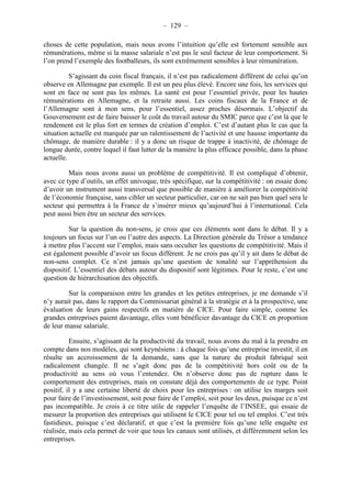 – 129 – 
choses de cette population, mais nous avons l’intuition qu’elle est fortement sensible aux 
rémunérations, même si la masse salariale n’est pas le seul facteur de leur comportement. Si 
l’on prend l’exemple des footballeurs, ils sont extrêmement sensibles à leur rémunération. 
S’agissant du coin fiscal français, il n’est pas radicalement différent de celui qu’on 
observe en Allemagne par exemple. Il est un peu plus élevé. Encore une fois, les services qui 
sont en face ne sont pas les mêmes. La santé est pour l’essentiel privée, pour les hautes 
rémunérations en Allemagne, et la retraite aussi. Les coins fiscaux de la France et de 
l’Allemagne sont à mon sens, pour l’essentiel, assez proches désormais. L’objectif du 
Gouvernement est de faire baisser le coût du travail autour du SMIC parce que c’est là que le 
rendement est le plus fort en termes de création d’emploi. C’est d’autant plus le cas que la 
situation actuelle est marquée par un ralentissement de l’activité et une hausse importante du 
chômage, de manière durable : il y a donc un risque de trappe à inactivité, de chômage de 
longue durée, contre lequel il faut lutter de la manière la plus efficace possible, dans la phase 
actuelle. 
Mais nous avons aussi un problème de compétitivité. Il est compliqué d’obtenir, 
avec ce type d’outils, un effet univoque, très spécifique, sur la compétitivité : on essaie donc 
d’avoir un instrument aussi transversal que possible de manière à améliorer la compétitivité 
de l’économie française, sans cibler un secteur particulier, car on ne sait pas bien quel sera le 
secteur qui permettra à la France de s’insérer mieux qu’aujourd’hui à l’international. Cela 
peut aussi bien être un secteur des services. 
Sur la question du non-sens, je crois que ces éléments sont dans le débat. Il y a 
toujours un focus sur l’un ou l’autre des aspects. La Direction générale du Trésor a tendance 
à mettre plus l’accent sur l’emploi, mais sans occulter les questions de compétitivité. Mais il 
est également possible d’avoir un focus différent. Je ne crois pas qu’il y ait dans le débat de 
non-sens complet. Ce n’est jamais qu’une question de tonalité sur l’appréhension du 
dispositif. L’essentiel des débats autour du dispositif sont légitimes. Pour le reste, c’est une 
question de hiérarchisation des objectifs. 
Sur la comparaison entre les grandes et les petites entreprises, je me demande s’il 
n’y aurait pas, dans le rapport du Commissariat général à la stratégie et à la prospective, une 
évaluation de leurs gains respectifs en matière de CICE. Pour faire simple, comme les 
grandes entreprises paient davantage, elles vont bénéficier davantage du CICE en proportion 
de leur masse salariale. 
Ensuite, s’agissant de la productivité du travail, nous avons du mal à la prendre en 
compte dans nos modèles, qui sont keynésiens : à chaque fois qu’une entreprise investit, il en 
résulte un accroissement de la demande, sans que la nature du produit fabriqué soit 
radicalement changée. Il ne s’agit donc pas de la compétitivité hors coût ou de la 
productivité au sens où vous l’entendez. On n’observe donc pas de rupture dans le 
comportement des entreprises, mais on constate déjà des comportements de ce type. Point 
positif, il y a une certaine liberté de choix pour les entreprises : on utilise les marges soit 
pour faire de l’investissement, soit pour faire de l’emploi, soit pour les deux, puisque ce n’est 
pas incompatible. Je crois à ce titre utile de rappeler l’enquête de l’INSEE, qui essaie de 
mesurer la proportion des entreprises qui utilisent le CICE pour tel ou tel emploi. C’est très 
fastidieux, puisque c’est déclaratif, et que c’est la première fois qu’une telle enquête est 
réalisée, mais cela permet de voir que tous les canaux sont utilisés, et différemment selon les 
entreprises. 
 