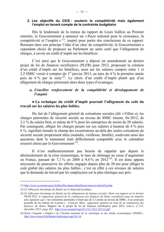 — 13 — 
2. Les objectifs du CICE : soutenir la compétitivité mais également 
l’emploi en tenant compte de la contrainte budgétaire 
Dès le lendemain de la remise du rapport de Louis Gallois au Premier 
ministre, le Gouvernement a annoncé un « Pacte national pour la croissance, la 
compétitivité et l’emploi » (1), inspiré pour partie des conclusions de ce rapport. 
Retenant dans son principe l’idée d’un choc de compétitivité, le Gouvernement a 
cependant choisi de proposer au Parlement un autre outil que l’allègement de 
charges, à savoir un crédit d’impôt sur les bénéfices. 
C’est ainsi que le Gouvernement a déposé un amendement au dernier 
projet de loi de finances rectificative (PLFR) pour 2012, proposant la création 
d’un crédit d’impôt sur les bénéfices, assis sur les salaires compris entre 1 et 
2,5 SMIC versés à compter du 1er janvier 2013, au taux de 4 % la première année 
puis de 6 % par la suite (2). Le choix d’un crédit d’impôt plutôt que d’un 
allègement de charges présentait alors deux types d’avantages. 
a. Concilier renforcement de la compétitivité et développement de 
l’emploi 
● La technique du crédit d’impôt poursuit l’allègement du coût du 
travail sur les salaires les plus faibles. 
Du fait de l’allègement général de cotisations sociales (dit « Fillon »), les 
charges patronales de sécurité sociale au niveau du SMIC étaient, fin 2012, de 
2,1 % du salaire brut, et même de 0 % pour les entreprises de moins de 20 salariés. 
Par conséquent, alléger les charges pesant sur ces salaires à hauteur de 4 % puis 
6 %, signifiait étendre le champ des exonérations au-delà des seules cotisations de 
sécurité sociale proprement dites (maladie, vieillesse, famille), soulevant ainsi des 
questions dont le traitement était difficilement compatible avec le calendrier 
resserré choisi par le Gouvernement (3). 
Il n’est malheureusement pas besoin de rappeler que depuis le 
déclenchement de la crise économique, le taux de chômage ne cesse d’augmenter 
en France, passant de 7,1 % en 2008 à 9,4 % en 2012 (4). Il est donc apparu 
nécessaire de poursuivre les efforts engagés depuis plus de 20 ans pour alléger le 
coût global des salaires les plus faibles ; c’est en effet à ces niveaux de salaires 
que la demande de travail par les employeurs est la plus élastique aux prix. 
(1) http://www.economie.gouv.fr/files/files/import/feuilleteur/sources/indexPop.htm 
(2) Cf. infra pour davantage de détails sur le dispositif juridique. 
(3) Cf. infra pour davantage de détails sur les allègements de charges sociales. Dans son rapport sur le dernier 
PLFR 2012, le rapporteur général de la commission des finances du Sénat considérait ainsi de manière 
plus lapidaire que « les cotisations patronales n’étant que de 2,1 points au niveau du SMIC, il ne serait pas 
possible de les réduire de 6 points » : François Marc, rapporteur général au nom de la commission des 
finances du Sénat, Rapport sur le projet de loi de finances rectificative pour 2012, tome I, n° 213, 
décembre 2012, page 383 : http://www.senat.fr/rap/l12-213-1/l12-213-11.pdf 
(4) Selon l’enquête « Emploi » de l’Institut national de la statistique et des études économiques (INSEE) : 
http://www.insee.fr/fr/themes/indicateur.asp?id=14 
 