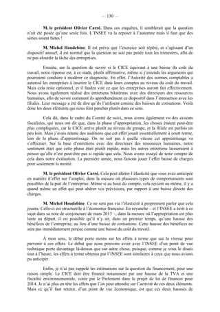 – 130 – 
M. le président Olivier Carré. Dans ces enquêtes, il semblerait que la question 
n’ait été posée qu’une seule fois. L’INSEE va la reposer à l’automne mais il faut que des 
séries soient faites ! 
M. Michel Houdebine. Il est prévu que l’exercice soit répété, et s’agissant d’un 
dispositif annuel, il est normal que la question ne soit pas posée tous les trimestres, afin de 
ne pas alourdir la tâche des entreprises. 
Ensuite, sur la question de savoir si le CICE équivaut à une baisse du coût du 
travail, notre réponse est, à ce stade, plutôt affirmative, même si j’entends les arguments qui 
pourraient conduire à modérer ce diagnostic. En effet, l’Autorité des normes comptables a 
autorisé les entreprises à inscrire le CICE dans leurs comptes au niveau du coût du travail. 
Mais cela reste optionnel, et il faudra voir ce que les entreprises auront fait effectivement. 
Nous avons également réalisé des entretiens bilatéraux avec des directeurs des ressources 
humaines, afin de savoir comment ils appréhendaient ce dispositif dans l’interaction avec les 
filiales. Leur message a été de dire qu’ils l’utilisent comme des baisses de cotisations. Voilà 
donc les deux éléments qui nous font pencher plutôt dans ce sens. 
Cela dit, dans le cadre du Comité de suivi, nous avons également vu des avocats 
fiscalistes, qui nous ont dit que, dans la phase d’appropriation, les choses étaient peut-être 
plus compliquées, car le CICE arrive plutôt au niveau du groupe, et la filiale est parfois un 
peu loin. Mais j’avais retenu des auditions que cet effet jouait essentiellement à court terme, 
lors de la phase d’apprentissage. On ne sait pas à quelle vitesse cet apprentissage va 
s’effectuer. Sur la base d’entretiens avec des directeurs des ressources humaines, notre 
sentiment était que cette phase était plutôt rapide, mais les autres entretiens laisseraient à 
penser qu’elle n’est peut-être pas si rapide que cela. Nous avons essayé de tenir compte de 
cela dans notre évaluation. La première année, nous faisons jouer l’effet baisse de charges 
pour seulement la moitié. 
M. le président Olivier Carré. Cela peut altérer l’élasticité que vous avez anticipée 
en matière d’effet sur l’emploi, dans la mesure où plusieurs types de comportements sont 
possibles de la part de l’entreprise. Même si au bout du compte, cela revient au même, il y a 
quand même un effet qui peut altérer vos prévisions, par rapport à une baisse directe des 
charges. 
M. Michel Houdebine. Ce ne sera pas via l’élasticité à proprement parler que cela 
jouera. Celle-ci est structurelle à l’économie française. En revanche – et l’INSEE a écrit à ce 
sujet dans sa note de conjoncture de mars 2013 –, dans la mesure où l’appropriation est plus 
lente au départ, il est possible qu’il n’y ait, dans un premier temps, qu’une hausse des 
bénéfices de l’entreprise, au lieu d’une baisse de cotisations. Cette hausse des bénéfices ne 
sera pas immédiatement perçue comme une baisse du coût du travail. 
À mon sens, le débat porte moins sur les effets à terme que sur la vitesse pour 
parvenir à ces effets. Le débat que nous pouvons avoir avec l’INSEE d’un point de vue 
technique porte davantage là-dessus que sur autre chose, puisque, comme je vous le disais 
tout à l’heure, les effets à terme obtenus par l’INSEE sont similaires à ceux que nous avions 
pu anticiper. 
Enfin, je n’ai pas rappelé les estimations sur la question du financement, pour une 
raison simple. Le CICE doit être financé notamment par une hausse de la TVA et une 
fiscalité environnementale, votée par le Parlement dans le projet de loi de finances pour 
2014. Je n’ai plus en tête les effets que l’on peut attendre sur l’activité de ces deux éléments. 
Mais ce qu’il faut retenir, d’un point de vue économique, est que ces deux hausses de 
 