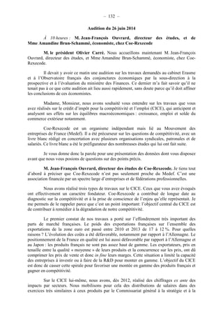 – 132 – 
Audition du 26 juin 2014 
À 10 heures : M. Jean-François Ouvrard, directeur des études, et de 
Mme Amandine Brun-Schammé, économiste, chez Coe-Rexecode 
M. le président Olivier Carré. Nous accueillons maintenant M. Jean-François 
Ouvrard, directeur des études, et Mme Amandine Brun-Schammé, économiste, chez Coe- 
Rexecode. 
Il devait y avoir ce matin une audition sur les travaux demandés au cabinet Erasme 
et à l’Observatoire français des conjonctures économiques par la sous-direction à la 
prospective et à l’évaluation du ministère des Finances. Ce dernier m’a fait savoir qu’il ne 
tenait pas à ce que cette audition ait lieu aussi rapidement, sans doute parce qu’il doit affiner 
les conclusions de ces économistes. 
Madame, Monsieur, nous avons souhaité vous entendre sur les travaux que vous 
avez réalisés sur le crédit d’impôt pour la compétitivité et l’emploi (CICE), qui anticipent et 
analysent ses effets sur les équilibres macroéconomiques : croissance, emploi et solde du 
commerce extérieur notamment. 
Coe-Rexecode est un organisme indépendant mais lié au Mouvement des 
entreprises de France (Medef). Il a été précurseur sur les questions de compétitivité, avec un 
livre blanc rédigé en concertation avec plusieurs organisations syndicales, patronales et de 
salariés. Ce livre blanc a été le préfigurateur des nombreuses études qui lui ont fait suite. 
Je vous donne donc la parole pour une présentation des données dont vous disposez 
avant que nous vous posions de questions sur des points précis. 
M. Jean-François Ouvrard, directeur des études de Coe-Rexecode. Je tiens tout 
d’abord à préciser que Coe-Rexecode n’est pas seulement proche du Medef. C’est une 
association financée par un spectre large d’entreprises et de fédérations professionnelles. 
Nous avons réalisé trois types de travaux sur le CICE. Ceux que vous avez évoqués 
ont effectivement un caractère fondateur. Coe-Rexecode a contribué de longue date au 
diagnostic sur la compétitivité et à la prise de conscience de l’enjeu qu’elle représentait. Je 
me permets de le rappeler parce que c’est un point important: l’objectif central du CICE est 
de contribuer à remédier à la dégradation de notre compétitivité. 
Le premier constat de nos travaux a porté sur l’effondrement très important des 
parts de marché françaises. Le poids des exportations françaises sur l’ensemble des 
exportations de la zone euro est passé entre 2010 et 2013 de 17 à 12 %. Pour quelles 
raisons ? L’évolution des coûts a été défavorable, notamment par rapport à l’Allemagne. Le 
positionnement de la France en qualité est lui aussi défavorable par rapport à l’Allemagne et 
au Japon : les produits français ne sont pas assez haut de gamme. Les exportateurs, pris en 
tenaille entre la qualité « moyenne » de leurs produits et la concurrence sur les prix, ont dû 
comprimer les prix de vente et donc in fine leurs marges. Cette situation a limité la capacité 
des entreprises à investir ou à faire de la R&D pour monter en gamme. L’objectif du CICE 
est donc de casser cette spirale pour favoriser une montée en gamme des produits français et 
gagner en compétitivité. 
Sur le CICE lui-même, nous avons, dès 2012, réalisé des chiffrages ex ante des 
impacts par secteurs. Nous mobilisons pour cela des distributions de salaires dans des 
exercices très similaires à ceux produits par le Commissariat général à la stratégie et à la 
 