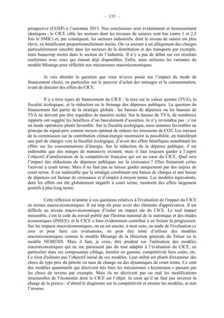 – 133 – 
prospective (CGSP) à l’automne 2013. Nos conclusions sont évidemment et heureusement 
identiques : le CICE cible les secteurs dont les niveaux de salaires sont bas (entre 1 et 2,5 
fois le SMIC) et, par conséquent, les secteurs industriels, dont le niveau de salaire est plus 
élevé, en bénéficient proportionnellement moins. On va assister à un allègement des charges 
particulièrement sensible dans les secteurs de la distribution et des transports par exemple, 
mais beaucoup moins dans le secteur de l’industrie. Il n’y a pas de débat sur ces résultats 
conformes avec ceux qui étaient déjà disponibles. Enfin, nous utilisons les variantes du 
modèle Mésange pour réfléchir aux mécanismes macroéconomiques. 
Je vais aborder la question que vous m’avez posée sur l’impact du mode de 
financement choisi, en particulier sur le pouvoir d’achat des ménages et la consommation, 
avant de discuter des effets du CICE. 
Il y a trois types de financement du CICE : la taxe sur la valeur ajoutée (TVA), la 
fiscalité écologique, et la réduction ou le freinage des dépenses publiques. La question du 
financement fait partie de la stratégie globale : les baisses de dépenses ou les hausses de 
TVA ne doivent pas être regardées de manière isolée. Sur la hausse de TVA, de nombreux 
rapports ont suggéré les bénéfices d’un basculement d’assiettes. Je n’y reviendrai pas : c’est 
un mode opératoire plutôt favorable. Sur la fiscalité écologique, nous sommes favorables au 
principe du signal-prix comme moyen optimal de réduire les émissions de CO2. Les travaux 
de la commission sur la contribution climat-énergie montraient la possibilité, en transférant 
une part de charges vers la fiscalité écologique, d’avoir des effets bénéfiques nonobstant les 
effets sur les consommations d’énergie. Sur la réduction de la dépense publique, il est 
indéniable que des marges de manoeuvre existent, mais il faut toujours garder à l’esprit 
l’objectif d’amélioration de la compétitivité française qui est au coeur du CICE. Quel sera 
l’impact des réductions de dépenses publiques sur la croissance ? Elles freineront certes 
l'activité à court terme. Mais il ne faut pas se laisser guider uniquement par des enjeux de 
court terme. Il est indéniable que la stratégie combinant une baisse de charges et une baisse 
de dépenses est facteur de croissance et d’emploi à moyen terme. Les modèles équivalents, 
dont les effets ont été globalement négatifs à court terme, montrent des effets largement 
positifs à plus long terme. 
Cette réflexion m'amène à vos questions relatives à l'évaluation de l'impact du CICE 
en termes macro-économiques. Il est trop tôt pour avoir des éléments d'appréciation. Il est 
difficile au niveau macro-économique d’isoler un impact sûr du CICE. Le seul impact 
mesurable, c'est le coût du travail publié par l'Institut national de la statistique et des études 
économiques (INSEE), et le CICE a bien évidemment contribué à en freiner la progression. 
Sur les impacts macroéconomiques, on en est encore, à mon sens, au stade de l'évaluation ex 
ante et pour faire ces évaluations, on peut être tenté d’utiliser des modèles 
macroéconomiques comme le modèle Mésange de la Direction générale du Trésor ou le 
modèle NEMESIS. Mais il faut, je crois, être prudent sur l'utilisation des modèles 
macroéconomiques qui ne me paraissent pas du tout adaptés à l’évaluation du CICE, en 
particulier dans ses composantes ciblage, montée en gamme, compétitivité hors coûts, etc. 
Ce n'est d'ailleurs pas l’objectif initial de ces modèles. Leur utilité est plutôt d'examiner des 
chocs de type prix du pétrole ou taux de change ou des dynamiques de court terme. Ce sont 
des modèles quantitatifs qui décrivent très bien les mécanismes « keynésiens » passant par 
les chocs de revenu par exemple. Mais ils ne décrivent pas ou mal les modifications 
structurelles de l’économie dont le CICE est l’objet. Je crois qu’il ne faut pas inverser la 
charge de la preuve : d’abord le diagnostic sur la compétitivité et ensuite les modèles, et non 
l’inverse. 
 