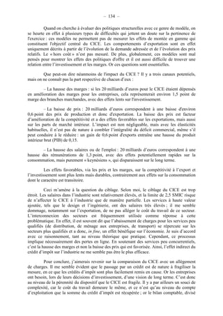 – 134 – 
Quand on cherche à évaluer des politiques structurelles avec ce genre de modèle, on 
se heurte en effet à plusieurs types de difficultés qui jettent un doute sur la pertinence de 
l'exercice : ces modèles ne permettent pas de mesurer les effets de montée en gamme qui 
constituent l'objectif central du CICE. Les comportements d’exportation sont en effet 
uniquement décrits à partir de l’évolution de la demande adressée et de l’évolution des prix 
relatifs. Le « hors coût » n’est pas mesuré. De plus, globalement, ces modèles sont mal 
pensés pour montrer les effets des politiques d'offre et il est aussi difficile de trouver une 
relation entre l’investissement et les marges. Or ces questions sont essentielles. 
Que peut-on dire néanmoins de l'impact du CICE ? Il y a trois canaux potentiels, 
mais on ne connaît pas la part respective de chacun d’eux : 
– La hausse des marges : si les 20 milliards d’euros pour le CICE étaient dépensés 
en amélioration des marges pour les entreprises, cela représenterait environ 1,5 point de 
marge des branches marchandes, avec des effets lents sur l'investissement. 
– La baisse de prix : 20 milliards d’euros correspondent à une baisse d'environ 
0,6 point des prix de production et donc d'exportation. La baisse des prix est facteur 
d’amélioration de la compétitivité et a des effets favorables sur les exportations, mais aussi 
sur les parts de marché intérieur. L’impact est non négligeable, mais avec les élasticités 
habituelles, il n’est pas de nature à combler l’intégralité du déficit commercial, même s’il 
peut conduire à le réduire : un gain de 0,6 point d'exports entraîne une hausse du produit 
intérieur brut (PIB) de 0,15. 
– La hausse des salaires ou de l'emploi : 20 milliards d’euros correspondent à une 
hausse des rémunérations de 1,3 point, avec des effets potentiellement rapides sur la 
consommation, mais purement « keynésiens », qui disparaissent sur le long terme. 
Les effets favorables, via les prix et les marges, sur la compétitivité à l’export et 
l’investissement sont plus lents mais durables, contrairement aux effets sur la consommation 
dont le caractère est transitoire. 
Ceci m’amène à la question du ciblage. Selon moi, le ciblage du CICE est trop 
étroit. Les salaires dans l’industrie sont relativement élevés, et la limite de 2,5 SMIC risque 
de n’affecter le CICE à l’industrie que de manière partielle. Les services à haute valeur 
ajoutée, tels que le design et l’ingénierie, ont des salaires très élevés ; il me semble 
dommage, notamment sur l’exportation, de ne pas alléger le coût du travail de ce secteur. 
L’interconnexion des secteurs est fréquemment utilisée comme réponse à cette 
problématique. En effet, il est souvent dit que l’abaissement de charges pour les services peu 
qualifiés (de distribution, de ménage aux entreprises, de transport) se répercute sur les 
secteurs plus qualifiés et a donc, in fine, un effet bénéfique sur l’économie. Je suis d’accord 
avec ce raisonnement, tant au niveau théorique que pratique. Cependant, ce processus 
implique nécessairement des pertes en ligne. En soutenant des services peu concurrentiels, 
c’est la hausse des marges et non la baisse des prix qui est favorisée. Ainsi, l’effet indirect du 
crédit d’impôt sur l’industrie ne me semble pas être le plus efficace. 
Pour conclure, j’aimerais revenir sur la comparaison du CICE avec un allègement 
de charges. Il me semble évident que le passage par un crédit est de nature à fragiliser la 
mesure, en ce que les crédits d’impôt sont plus facilement remis en cause. Or les entreprises 
ont besoin, lors de leurs décisions d’investissement, d’une vision de long terme. C’est donc 
au niveau de la pérennité du dispositif que le CICE est fragile. Il y a par ailleurs un souci de 
complexité, car le coût du travail demeure le même, et ce n’est qu’au niveau du compte 
d’exploitation que la somme du crédit d’impôt est récupérée ; or le bilan comptable, divisé 
 
