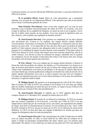 – 135 – 
en plusieurs parties, est souvent effectué par différentes personnes, ce qui peut minimiser les 
effets de la mesure. 
M. le président Olivier Carré. Merci de votre présentation, qui a notamment 
répondu, avec un point de vue légèrement différent, à des questions que nous avions posées 
tout à l’heure à la Direction générale du Trésor. 
Mme Christine Pires-Beaune. Nous avons bien compris qu’il est trop tôt pour 
prétendre à une évaluation macroéconomique des effets du CICE. En revanche, vous avez 
évoqué la faiblesse de la compétitivité française, en raison du coût et de la qualité, c’est-à-dire 
de la faible valeur ajoutée, de nos produits. Avez-vous mesuré la répartition entre ces 
deux facteurs, coût et qualité, qui expliquent la situation actuelle ? 
M. Jean-François Ouvrard. Cette question est compliquée car les deux facteurs 
sont étroitement liés. Comme je l’ai expliqué, des marges étroites rendent difficiles 
l’investissement, l’innovation, la recherche et le développement. L’interaction entre les deux 
facteurs est assez forte : il est impossible de fixer des prix élevés pour un produit de piètre 
qualité et il faut toujours conserver une adéquation entre le coût, la qualité et le prix. Voilà 
pourquoi il est compliqué de séparer les deux facteurs (coût et qualité). Il faut donc utiliser le 
CICE pour enrayer le cercle vicieux dans lequel nous nous trouvons aujourd’hui, afin de le 
rendre vertueux. Ceci devrait se faire en restaurant les marges, redonnant ainsi la capacité 
aux entreprises d’avoir des poches d’innovation plus fortes et de baisser leurs prix lorsque 
les produits sont de bonne qualité mais trop chers. 
M. Eric Alauzet. Vous avez indiqué que les marges étaient destinées à financer la 
baisse des coûts des produits, les salaires, les emplois, ou l’investissement. Les réserves à ce 
type de mesures proviennent souvent du fait que la hausse des marges puisse parfois faire 
l’objet d’une redistribution sous forme de dividendes ou de hausses de salaires déjà élevés, 
ceci étant illustré par certaines publications indiquant un transfert des coûts du travail vers le 
capital. Quelles informations avez-vous à ce sujet et pensez-vous que cela soit véridique ? 
Cet aspect est important pour nous car il est de nature politique et est la cause de nombreuses 
réticences à l’égard du crédit d’impôt. 
M. Philippe Kemel. Ma question est un prolongement de celle de M. Éric Alauzet. 
Dans la mesure où l’effet du CICE sera constaté en fin d’année et ne sera donc pas intégré 
dans les modèles analytiques de calcul des prix de revient, ne risque-t-on pas d’observer les 
effets déviants qui viennent d’être cités précédemment ? 
M. Jean-François Ouvrard. Je rappelle que le CICE apparaît déjà dans les 
comptes clôturés au 31 décembre 2013, puisque la créance porte sur 2013. 
M. Philippe Kemel. D’un point de vue bilanciel et analytique, le CICE est constaté 
dans une écriture comptable en fin d’exercice, c’est-à-dire que l’effet du CICE n’est pas 
intégré dans le calcul des prix de revient par service, par nature, par organisation des chaînes 
de valeur, aussi bien à l’international qu’à l’interne, et n’est constaté qu’in fine. Ainsi, l’effet 
du CICE constaté en 2014 ne sera pas le même qu’en 2013 car les éléments de calcul seront 
différents. Le CICE est donc plus dans une logique d’affectation de résultat que dans une 
logique de réintégration dans les coûts de production. 
M. Jean-François Ouvrard. Cette caractéristique du crédit d’impôt peut en réalité 
avoir un impact favorable. En effet, le calcul tardif de ses effets dans les comptes est de 
nature à rompre la dynamique d’augmentation des hauts salaires que l’on pourrait juger 
défavorable. Par ailleurs, il est évident que, de même qu’une partie du CICE sera allouée à la 
 