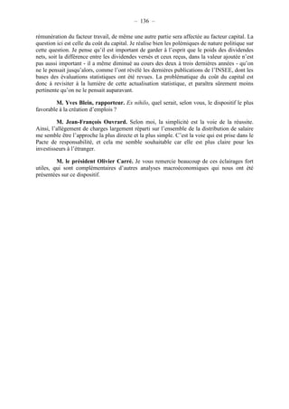 – 136 – 
rémunération du facteur travail, de même une autre partie sera affectée au facteur capital. La 
question ici est celle du coût du capital. Je réalise bien les polémiques de nature politique sur 
cette question. Je pense qu’il est important de garder à l’esprit que le poids des dividendes 
nets, soit la différence entre les dividendes versés et ceux reçus, dans la valeur ajoutée n’est 
pas aussi important - il a même diminué au cours des deux à trois dernières années - qu’on 
ne le pensait jusqu’alors, comme l’ont révélé les dernières publications de l’INSEE, dont les 
bases des évaluations statistiques ont été revues. La problématique du coût du capital est 
donc à revisiter à la lumière de cette actualisation statistique, et paraîtra sûrement moins 
pertinente qu’on ne le pensait auparavant. 
M. Yves Blein, rapporteur. Ex nihilo, quel serait, selon vous, le dispositif le plus 
favorable à la création d’emplois ? 
M. Jean-François Ouvrard. Selon moi, la simplicité est la voie de la réussite. 
Ainsi, l’allègement de charges largement réparti sur l’ensemble de la distribution de salaire 
me semble être l’approche la plus directe et la plus simple. C’est la voie qui est prise dans le 
Pacte de responsabilité, et cela me semble souhaitable car elle est plus claire pour les 
investisseurs à l’étranger. 
M. le président Olivier Carré. Je vous remercie beaucoup de ces éclairages fort 
utiles, qui sont complémentaires d’autres analyses macroéconomiques qui nous ont été 
présentées sur ce dispositif. 
 