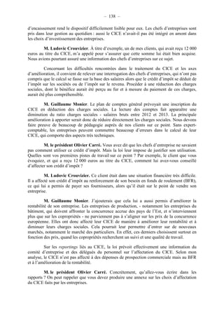 – 138 – 
d’encaissement rend le dispositif difficilement lisible pour eux. Les chefs d’entreprises sont 
pris dans leur gestion au quotidien : aussi le CICE n’avait-il pas été intégré en amont dans 
les choix d’investissement des entreprises. 
M. Ludovic Crouvizier. À titre d’exemple, un de mes clients, qui avait reçu 12 000 
euros au titre du CICE, m’a appelé pour s’assurer que cette somme lui était bien acquise. 
Nous avions pourtant assuré une information des chefs d’entreprises sur ce sujet. 
Concernant les difficultés rencontrées dans le traitement du CICE et les axes 
d’amélioration, il convient de relever une interrogation des chefs d’entreprises, qui n’ont pas 
compris que le calcul se fasse sur la base des salaires alors que le crédit d’impôt se déduit de 
l’impôt sur les sociétés ou de l’impôt sur le revenu. Procéder à une réduction des charges 
sociales, dont le bénéfice aurait été perçu au fur et à mesure du paiement de ces charges, 
aurait été plus compréhensible. 
M. Guillaume Monier. Le plan de comptes général prévoyait une inscription du 
CICE en déduction des charges sociales. La lecture des comptes fait apparaître une 
diminution du ratio charges sociales - salaires bruts entre 2012 et 2013. La principale 
amélioration à apporter serait donc de réduire directement les charges sociales. Nous devons 
faire preuve de beaucoup de pédagogie auprès de nos clients sur ce point. Sans expert-comptable, 
les entreprises peuvent commettre beaucoup d’erreurs dans le calcul de leur 
CICE, qui comporte des aspects très techniques. 
M. le président Olivier Carré. Vous avez dit que les chefs d’entreprise ne savaient 
pas comment utiliser ce crédit d’impôt. Mais la loi leur impose de justifier son utilisation. 
Quelles sont vos premières pistes de travail sur ce point ? Par exemple, le client que vous 
évoquiez, et qui a reçu 12 000 euros au titre du CICE, comment lui avez-vous conseillé 
d’affecter son crédit d’impôt ? 
M. Ludovic Crouvizier. Ce client était dans une situation financière très difficile. 
Il a affecté son crédit d’impôt au renforcement de son besoin en fonds de roulement (BFR), 
ce qui lui a permis de payer ses fournisseurs, alors qu’il était sur le point de vendre son 
entreprise. 
M. Guillaume Monier. J’ajouterais que cela lui a aussi permis d’améliorer la 
rentabilité de son entreprise. Les entreprises de production, - notamment les entreprises du 
bâtiment, qui doivent affronter la concurrence accrue des pays de l’Est, et n’interviennent 
plus que sur les copropriétés - ne parviennent pas à s’aligner sur les prix de la concurrence 
européenne. Elles ont donc affecté leur CICE de manière à améliorer leur rentabilité et à 
diminuer leurs charges sociales. Cela pourrait leur permettre d’entrer sur de nouveaux 
marchés, notamment le marché des particuliers. En effet, ces derniers choisissent surtout en 
fonction des prix, quand les copropriétés recherchent un suivi et une qualité de travail. 
Sur les reportings liés au CICE, la loi prévoit effectivement une information du 
comité d’entreprise et des délégués du personnel sur l’affectation du CICE. Selon mon 
analyse, le CICE n’est pas affecté à des dépenses de prospection commerciale mais au BFR 
et à l’amélioration de la rentabilité. 
M. le président Olivier Carré. Concrètement, qu’allez-vous écrire dans les 
rapports ? On peut rappeler que vous devez produire une annexe sur les choix d’affectation 
du CICE faits par les entreprises. 
 