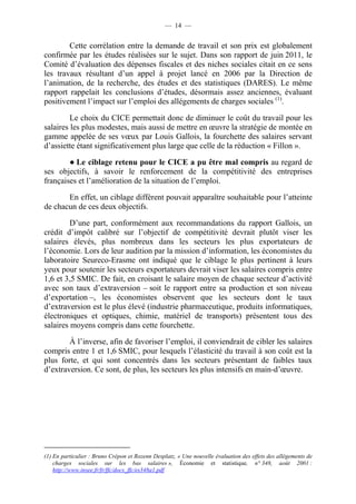 — 14 — 
Cette corrélation entre la demande de travail et son prix est globalement 
confirmée par les études réalisées sur le sujet. Dans son rapport de juin 2011, le 
Comité d’évaluation des dépenses fiscales et des niches sociales citait en ce sens 
les travaux résultant d’un appel à projet lancé en 2006 par la Direction de 
l’animation, de la recherche, des études et des statistiques (DARES). Le même 
rapport rappelait les conclusions d’études, désormais assez anciennes, évaluant 
positivement l’impact sur l’emploi des allégements de charges sociales (1). 
Le choix du CICE permettait donc de diminuer le coût du travail pour les 
salaires les plus modestes, mais aussi de mettre en oeuvre la stratégie de montée en 
gamme appelée de ses voeux par Louis Gallois, la fourchette des salaires servant 
d’assiette étant significativement plus large que celle de la réduction « Fillon ». 
● Le ciblage retenu pour le CICE a pu être mal compris au regard de 
ses objectifs, à savoir le renforcement de la compétitivité des entreprises 
françaises et l’amélioration de la situation de l’emploi. 
En effet, un ciblage différent pouvait apparaître souhaitable pour l’atteinte 
de chacun de ces deux objectifs. 
D’une part, conformément aux recommandations du rapport Gallois, un 
crédit d’impôt calibré sur l’objectif de compétitivité devrait plutôt viser les 
salaires élevés, plus nombreux dans les secteurs les plus exportateurs de 
l’économie. Lors de leur audition par la mission d’information, les économistes du 
laboratoire Seureco-Erasme ont indiqué que le ciblage le plus pertinent à leurs 
yeux pour soutenir les secteurs exportateurs devrait viser les salaires compris entre 
1,6 et 3,5 SMIC. De fait, en croisant le salaire moyen de chaque secteur d’activité 
avec son taux d’extraversion – soit le rapport entre sa production et son niveau 
d’exportation –, les économistes observent que les secteurs dont le taux 
d’extraversion est le plus élevé (industrie pharmaceutique, produits informatiques, 
électroniques et optiques, chimie, matériel de transports) présentent tous des 
salaires moyens compris dans cette fourchette. 
À l’inverse, afin de favoriser l’emploi, il conviendrait de cibler les salaires 
compris entre 1 et 1,6 SMIC, pour lesquels l’élasticité du travail à son coût est la 
plus forte, et qui sont concentrés dans les secteurs présentant de faibles taux 
d’extraversion. Ce sont, de plus, les secteurs les plus intensifs en main-d’oeuvre. 
(1) En particulier : Bruno Crépon et Rozenn Desplatz, « Une nouvelle évaluation des effets des allègements de 
charges sociales sur les bas salaires », Économie et statistique, n° 348, août 2001 : 
http://www.insee.fr/fr/ffc/docs_ffc/es348a1.pdf 
 