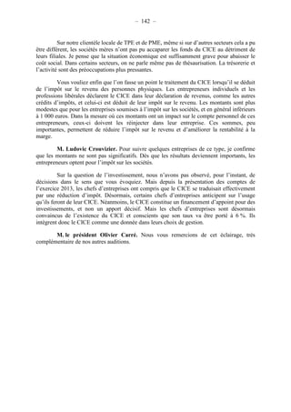 – 142 – 
Sur notre clientèle locale de TPE et de PME, même si sur d’autres secteurs cela a pu 
être différent, les sociétés mères n’ont pas pu accaparer les fonds du CICE au détriment de 
leurs filiales. Je pense que la situation économique est suffisamment grave pour abaisser le 
coût social. Dans certains secteurs, on ne parle même pas de thésaurisation. La trésorerie et 
l’activité sont des préoccupations plus pressantes. 
Vous vouliez enfin que l’on fasse un point le traitement du CICE lorsqu’il se déduit 
de l’impôt sur le revenu des personnes physiques. Les entrepreneurs individuels et les 
professions libérales déclarent le CICE dans leur déclaration de revenus, comme les autres 
crédits d’impôts, et celui-ci est déduit de leur impôt sur le revenu. Les montants sont plus 
modestes que pour les entreprises soumises à l’impôt sur les sociétés, et en général inférieurs 
à 1 000 euros. Dans la mesure où ces montants ont un impact sur le compte personnel de ces 
entrepreneurs, ceux-ci doivent les réinjecter dans leur entreprise. Ces sommes, peu 
importantes, permettent de réduire l’impôt sur le revenu et d’améliorer la rentabilité à la 
marge. 
M. Ludovic Crouvizier. Pour suivre quelques entreprises de ce type, je confirme 
que les montants ne sont pas significatifs. Dès que les résultats deviennent importants, les 
entrepreneurs optent pour l’impôt sur les sociétés. 
Sur la question de l’investissement, nous n’avons pas observé, pour l’instant, de 
décisions dans le sens que vous évoquiez. Mais depuis la présentation des comptes de 
l’exercice 2013, les chefs d’entreprises ont compris que le CICE se traduisait effectivement 
par une réduction d’impôt. Désormais, certains chefs d’entreprises anticipent sur l’usage 
qu’ils feront de leur CICE. Néanmoins, le CICE constitue un financement d’appoint pour des 
investissements, et non un apport décisif. Mais les chefs d’entreprises sont désormais 
convaincus de l’existence du CICE et conscients que son taux va être porté à 6 %. Ils 
intègrent donc le CICE comme une donnée dans leurs choix de gestion. 
M. le président Olivier Carré. Nous vous remercions de cet éclairage, très 
complémentaire de nos autres auditions. 
 