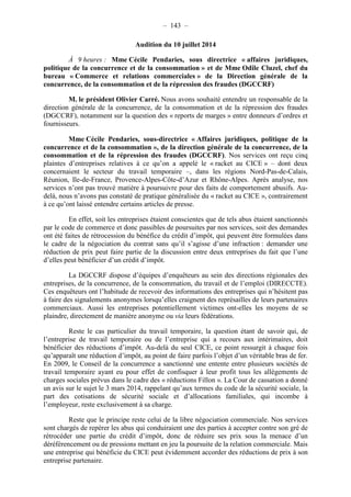 – 143 – 
Audition du 10 juillet 2014 
À 9 heures : Mme Cécile Pendaries, sous directrice « affaires juridiques, 
politique de la concurrence et de la consommation » et de Mme Odile Cluzel, chef du 
bureau « Commerce et relations commerciales » de la Direction générale de la 
concurrence, de la consommation et de la répression des fraudes (DGCCRF) 
M. le président Olivier Carré. Nous avons souhaité entendre un responsable de la 
direction générale de la concurrence, de la consommation et de la répression des fraudes 
(DGCCRF), notamment sur la question des « reports de marges » entre donneurs d’ordres et 
fournisseurs. 
Mme Cécile Pendaries, sous-directrice « Affaires juridiques, politique de la 
concurrence et de la consommation », de la direction générale de la concurrence, de la 
consommation et de la répression des fraudes (DGCCRF). Nos services ont reçu cinq 
plaintes d’entreprises relatives à ce qu’on a appelé le « racket au CICE » – dont deux 
concernaient le secteur du travail temporaire –, dans les régions Nord-Pas-de-Calais, 
Réunion, Ile-de-France, Provence-Alpes-Côte-d’Azur et Rhône-Alpes. Après analyse, nos 
services n’ont pas trouvé matière à poursuivre pour des faits de comportement abusifs. Au-delà, 
nous n’avons pas constaté de pratique généralisée du « racket au CICE », contrairement 
à ce qu’ont laissé entendre certains articles de presse. 
En effet, soit les entreprises étaient conscientes que de tels abus étaient sanctionnés 
par le code de commerce et donc passibles de poursuites par nos services, soit des demandes 
ont été faites de rétrocession du bénéfice du crédit d’impôt, qui peuvent être formulées dans 
le cadre de la négociation du contrat sans qu’il s’agisse d’une infraction : demander une 
réduction de prix peut faire partie de la discussion entre deux entreprises du fait que l’une 
d’elles peut bénéficier d’un crédit d’impôt. 
La DGCCRF dispose d’équipes d’enquêteurs au sein des directions régionales des 
entreprises, de la concurrence, de la consommation, du travail et de l’emploi (DIRECCTE). 
Ces enquêteurs ont l’habitude de recevoir des informations des entreprises qui n’hésitent pas 
à faire des signalements anonymes lorsqu’elles craignent des représailles de leurs partenaires 
commerciaux. Aussi les entreprises potentiellement victimes ont-elles les moyens de se 
plaindre, directement de manière anonyme ou via leurs fédérations. 
Reste le cas particulier du travail temporaire, la question étant de savoir qui, de 
l’entreprise de travail temporaire ou de l’entreprise qui a recours aux intérimaires, doit 
bénéficier des réductions d’impôt. Au-delà du seul CICE, ce point ressurgit à chaque fois 
qu’apparaît une réduction d’impôt, au point de faire parfois l’objet d’un véritable bras de fer. 
En 2009, le Conseil de la concurrence a sanctionné une entente entre plusieurs sociétés de 
travail temporaire ayant eu pour effet de confisquer à leur profit tous les allègements de 
charges sociales prévus dans le cadre des « réductions Fillon ». La Cour de cassation a donné 
un avis sur le sujet le 3 mars 2014, rappelant qu’aux termes du code de la sécurité sociale, la 
part des cotisations de sécurité sociale et d’allocations familiales, qui incombe à 
l’employeur, reste exclusivement à sa charge. 
Reste que le principe reste celui de la libre négociation commerciale. Nos services 
sont chargés de repérer les abus qui conduiraient une des parties à accepter contre son gré de 
rétrocéder une partie du crédit d’impôt, donc de réduire ses prix sous la menace d’un 
déréférencement ou de pressions mettant en jeu la poursuite de la relation commerciale. Mais 
une entreprise qui bénéficie du CICE peut évidemment accorder des réductions de prix à son 
entreprise partenaire. 
 