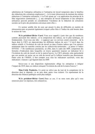 – 145 – 
substitution de l’entreprise utilisatrice à l’entreprise de travail temporaire dans le bénéfice 
des réductions des cotisations employeurs […] et à toute rétrocession du montant des mêmes 
réductions à l’entreprise utilisatrice. » La Cour ajoute qu’ « en application du principe de la 
libre négociation commerciale […], une entreprise de travail temporaire et une entreprise 
utilisatrice peuvent prendre en considération l’incidence de la réduction de cotisations 
sociales sur le prix des prestations convenues entre elles ». 
Ce secteur semble être de ceux qui posent le plus de difficultés en matière de 
rétrocession mais on pourrait également évoquer celles liées à l’indice du coût horaire dans 
le secteur de l’eau. 
M. le président Olivier Carré. Vous avez rappelé à juste titre que de nombreux 
contrats pouvaient être indexés ; or la composition des indices, sur le plan technique, est 
fondamentale. Avez-vous une idée – à supposer que vos services soient concernés – de la 
façon dont le CICE est répercuté dans les différents indices de suivi ? L’est-il dans les 
indices relatifs à l’évolution du coût du travail ou dans d’autres indices que l’on retrouve 
notamment dans les marchés conclus par les collectivités territoriales – je pense à l’indice 
SYNTEC –? De nombreuses prestations, en effet, dans le cadre des DSP, comportent des 
formules d’indexation dans lesquelles on trouve quasiment toujours un indicateur lié à 
l’évolution du coût du travail ou de la main-d’oeuvre. Le CICE présente cette particularité 
que son assiette est assise sur un coût du travail qu’il n’affecte toutefois pas directement. 
Outre celui de l’INSEE, il faut compter avec tous les indicateurs sectoriels, voire des 
indicateurs « maison » qui figurent dans les DSP. 
Savez-vous si une disposition réglementaire oblige les entreprises à intégrer 
l’impact du CICE dans ces indices retraçant l’évolution du coût de la main-d’oeuvre ? 
Mme Cécile Pendaries. Ce point ne relève pas du tout de la compétence de la 
direction dont je dépends ; je ne puis donc guère vous éclairer. Un représentant de la 
direction des finances publiques serait plus indiqué. 
M. le président Olivier Carré. Dans ce cas, il ne nous reste plus qu’à vous 
remercier pour vos réponses, très exhaustives. 
 