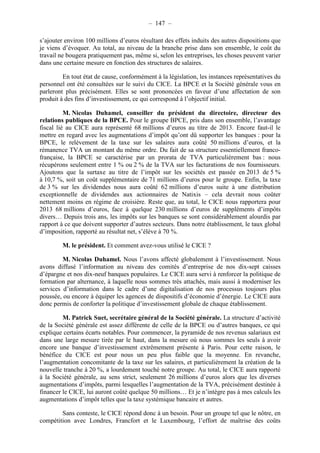 – 147 – 
s’ajouter environ 100 millions d’euros résultant des effets induits des autres dispositions que 
je viens d’évoquer. Au total, au niveau de la branche prise dans son ensemble, le coût du 
travail ne bougera pratiquement pas, même si, selon les entreprises, les choses peuvent varier 
dans une certaine mesure en fonction des structures de salaires. 
En tout état de cause, conformément à la législation, les instances représentatives du 
personnel ont été consultées sur le suivi du CICE. La BPCE et la Société générale vous en 
parleront plus précisément. Elles se sont prononcées en faveur d’une affectation de son 
produit à des fins d’investissement, ce qui correspond à l’objectif initial. 
M. Nicolas Duhamel, conseiller du président du directoire, directeur des 
relations publiques de la BPCE. Pour le groupe BPCE, pris dans son ensemble, l’avantage 
fiscal lié au CICE aura représenté 68 millions d’euros au titre de 2013. Encore faut-il le 
mettre en regard avec les augmentations d’impôt qu’ont dû supporter les banques : pour la 
BPCE, le relèvement de la taxe sur les salaires aura coûté 50 millions d’euros, et la 
rémanence TVA un montant du même ordre. Du fait de sa structure essentiellement franco-française, 
la BPCE se caractérise par un prorata de TVA particulièrement bas : nous 
récupérons seulement entre 1 % ou 2 % de la TVA sur les facturations de nos fournisseurs. 
Ajoutons que la surtaxe au titre de l’impôt sur les sociétés est passée en 2013 de 5 % 
à 10,7 %, soit un coût supplémentaire de 71 millions d’euros pour le groupe. Enfin, la taxe 
de 3 % sur les dividendes nous aura coûté 62 millions d’euros suite à une distribution 
exceptionnelle de dividendes aux actionnaires de Natixis – cela devrait nous coûter 
nettement moins en régime de croisière. Reste que, au total, le CICE nous rapportera pour 
2013 68 millions d’euros, face à quelque 230 millions d’euros de suppléments d’impôts 
divers… Depuis trois ans, les impôts sur les banques se sont considérablement alourdis par 
rapport à ce que doivent supporter d’autres secteurs. Dans notre établissement, le taux global 
d’imposition, rapporté au résultat net, s’élève à 70 %. 
M. le président. Et comment avez-vous utilisé le CICE ? 
M. Nicolas Duhamel. Nous l’avons affecté globalement à l’investissement. Nous 
avons diffusé l’information au niveau des comités d’entreprise de nos dix-sept caisses 
d’épargne et nos dix-neuf banques populaires. Le CICE aura servi à renforcer la politique de 
formation par alternance, à laquelle nous sommes très attachés, mais aussi à moderniser les 
services d’information dans le cadre d’une digitalisation de nos processus toujours plus 
poussée, ou encore à équiper les agences de dispositifs d’économie d’énergie. Le CICE aura 
donc permis de conforter la politique d’investissement globale de chaque établissement. 
M. Patrick Suet, secrétaire général de la Société générale. La structure d’activité 
de la Société générale est assez différente de celle de la BPCE ou d’autres banques, ce qui 
explique certains écarts notables. Pour commencer, la pyramide de nos revenus salariaux est 
dans une large mesure tirée par le haut, dans la mesure où nous sommes les seuls à avoir 
encore une banque d’investissement extrêmement présente à Paris. Pour cette raison, le 
bénéfice du CICE est pour nous un peu plus faible que la moyenne. En revanche, 
l’augmentation concomitante de la taxe sur les salaires, et particulièrement la création de la 
nouvelle tranche à 20 %, a lourdement touché notre groupe. Au total, le CICE aura rapporté 
à la Société générale, au sens strict, seulement 26 millions d’euros alors que les diverses 
augmentations d’impôts, parmi lesquelles l’augmentation de la TVA, précisément destinée à 
financer le CICE, lui auront coûté quelque 50 millions… Et je n’intègre pas à mes calculs les 
augmentations d’impôt telles que la taxe systémique bancaire et autres. 
Sans conteste, le CICE répond donc à un besoin. Pour un groupe tel que le nôtre, en 
compétition avec Londres, Francfort et le Luxembourg, l’effort de maîtrise des coûts 
 