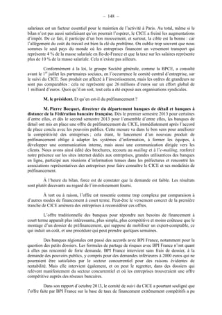 – 148 – 
salariaux est un facteur essentiel pour le maintien de l’activité à Paris. Au total, même si le 
bilan n’est pas aussi satisfaisant qu’on pourrait l’espérer, le CICE a freiné les augmentations 
d’impôt. De ce fait, il participe d’un bon mouvement, et surtout, la cible est la bonne : car 
l’allégement du coût du travail est bien la clé du problème. On oublie trop souvent que nous 
sommes le seul pays du monde où les entreprises financent un versement transport qui 
représente 4 % de la masse salariale en Ile-de-France et que la taxe sur les salaires représente 
plus de 10 % de la masse salariale. Cela n’existe pas ailleurs. 
Conformément à la loi, le groupe Société générale, comme la BPCE, a consulté 
avant le 1er juillet les partenaires sociaux, en l’occurrence le comité central d’entreprise, sur 
le suivi du CICE. Son produit est affecté à l’investissement, mais les ordres de grandeurs ne 
sont pas comparables : cela ne représente que 26 millions d’euros sur un effort global de 
1 milliard d’euros. Quoi qu’il en soit, tout cela a été exposé aux organisations syndicales. 
M. le président. Et qu’en est-il du préfinancement ? 
M. Pierre Bocquet, directeur du département banques de détail et banques à 
distance de la Fédération bancaire française. Dès le premier semestre 2013 pour certaines 
d’entre elles, et dès le second semestre 2013 pour l’ensemble d’entre elles, les banques de 
détail ont mis en place une offre de préfinancement du CICE, immédiatement après l’accord 
de place conclu avec les pouvoirs publics. Cette mesure va dans le bon sens pour améliorer 
la compétitivité des entreprises ; cela étant, le lancement d’un nouveau produit de 
préfinancement oblige à adapter les systèmes d’information, à former les équipes, à 
développer une communication interne, mais aussi une communication dirigée vers les 
clients. Nous avons ainsi édité des brochures, recouru au mailing et à l’e-mailing, renforcé 
notre présence sur les sites internet dédiés aux entreprises, grandes utilisatrices des banques 
en ligne, participé aux réunions d’information tenues dans les préfectures et rencontré les 
associations représentatives des entreprises pour faire connaître le CICE et ses modalités de 
préfinancement. 
À l’heure du bilan, force est de constater que la demande est faible. Les résultats 
sont plutôt décevants au regard de l’investissement fourni. 
À tort ou à raison, l’offre est ressentie comme trop complexe par comparaison à 
d’autres modes de financement à court terme. Peut-être le versement concret de la première 
tranche de CICE amènera des entreprises à reconsidérer ces offres. 
L’offre traditionnelle des banques pour répondre aux besoins de financement à 
court terme apparaît plus intéressante, plus simple, plus compétitive et moins coûteuse que le 
montage d’un dossier de préfinancement, qui suppose de mobiliser un expert-comptable, ce 
qui induit un coût, et une procédure qui peut prendre quelques semaines. 
Des banques régionales ont passé des accords avec BPI France, notamment pour la 
question des petits dossiers. Les formules de partage de risques avec BPI France n’ont quant 
à elles pas rencontré de forte demande. BPI France intervient sans frais de dossier, à la 
demande des pouvoirs publics, y compris pour des demandes inférieures à 2000 euros qui ne 
pourraient être satisfaites par le secteur concurrentiel pour des raisons évidentes de 
rentabilité. Mais elle intervient également, et on peut le regretter, dans des dossiers qui 
relèvent manifestement du secteur concurrentiel et où les entreprises trouveraient une offre 
compétitive auprès des réseaux bancaires. 
Dans son rapport d’octobre 2013, le comité de suivi du CICE a pourtant souligné que 
l’offre faite par BPI France sur la base de taux de financement extrêmement compétitifs a pu 
 