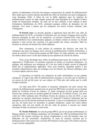 – 149 – 
générer un phénomène d’éviction des banques commerciales du marché du préfinancement 
alors même que le secteur bancaire présentait des offres de trésorerie tout aussi avantageuses, 
voire davantage. Enfin, il refuse de voir la faible appétence pour les solutions de 
préfinancement comme un signe négatif, puisqu’elle peut témoigner de la viabilité d’autres 
modes de financement existants. Au total, sur les trois millions à trois millions et demi 
d’entreprises bénéficiaires du CICE, seulement quelques milliers de demandes ont été 
déposées. Ceci laisse à penser que les entreprises ont trouvé d’autres solutions, plus 
avantageuses. 
M. Patrick Suet. La Société générale a également lancé dès 2013 une offre de 
préfinancement du CICE, en formant et informant tous ses réseaux d’agences pour qu’elles 
puissent renseigner au plus vite les entreprises. Au premier trimestre 2014, cette offre a 
encore bénéficié d’une communication appuyée, en interne comme en externe. La Société 
générale a ainsi envoyé des courriels à la quasi-totalité des clients concernés. Mais les 
résultats ne sont pas à la hauteur des efforts déployés. 
Pour commencer, le coût unitaire de traitement des dossiers, tant pour les 
entreprises que pour les banques, prive souvent le préfinancement d’intérêt économique, à 
moins de recourir à l’intervention gratuite de BPI France. En règle générale, une ouverture 
de crédits à douze mois s’avère plus simple qu’une opération de cession de créance. 
Nous avons développé deux offres de préfinancement pour des créances de CICE 
supérieures à 10 000 euros. La première concerne les petites et moyennes entreprises ; en 
pratique, elle préfinance aux entreprises 85 % de leur crédit d’impôt, suivant le dispositif 
défini par la réglementation applicable. Nous nous heurtons cependant parfois à des 
lourdeurs administratives dans nos échanges avec les bureaux des finances publiques, plus 
ou moins rapides selon les lieux. 
La deuxième est destinée aux entreprises de taille intermédiaire ou aux grandes 
entreprises. Il s’agit d’une offre de préfinancement classique, à ceci près que la sécurité en 
est accrue du fait qu’elle porte sur une créance de l’État plus sûre même que le crédit 
d’impôt recherche. 
Au total, pour 2013, 164 petites et moyennes entreprises ont ainsi souscrit des 
contrats de préfinancement, garantis pour un quart par BPI France et portant sur un montant 
global de 5 millions d’euros de créances. 12 autres entreprises de plus grande taille ont 
souscrit des contrats pour un montant global de créances de 25 millions d’euros. Les deux 
volets de l’offre totalisent ainsi 30 millions d’euros de créances au titre du CICE, ce qui 
représente un montant relativement modeste. Ce dispositif n’intéresse finalement que les 
entreprises qui ont des besoins pressants de trésorerie, ce qui ne correspond pas à la majorité 
des cas, du moins pour les moyennes et grandes entreprises ; quant aux toutes petites 
entreprises, elles ont tout intérêt, du fait des coûts de gestion, à recourir aux modes 
classiques d’aides en trésorerie à court terme. 
M. Nicolas Duhamel. Au sein du groupe BPCE, qui est un groupe multimarques, la 
Banque palatine et les Banques populaires ont développé une offre de préfinancement dès 
avril 2013. De manière classique, les décrets d’application se sont fait attendre, mais ces 
difficultés ont été surmontées. Aujourd’hui, le stock de créances concerné par le 
préfinancement s’élève pour nous à environ 450 millions d’euros pour 150 contrats souscrits, 
ce qui n’est pas négligeable. 
 