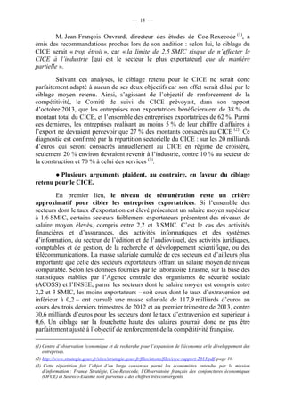 — 15 — 
M. Jean-François Ouvrard, directeur des études de Coe-Rexecode (1), a 
émis des recommandations proches lors de son audition : selon lui, le ciblage du 
CICE serait « trop étroit », car « la limite de 2,5 SMIC risque de n’affecter le 
CICE à l’industrie [qui est le secteur le plus exportateur] que de manière 
partielle ». 
Suivant ces analyses, le ciblage retenu pour le CICE ne serait donc 
parfaitement adapté à aucun de ses deux objectifs car son effet serait dilué par le 
ciblage moyen retenu. Ainsi, s’agissant de l’objectif de renforcement de la 
compétitivité, le Comité de suivi du CICE prévoyait, dans son rapport 
d’octobre 2013, que les entreprises non exportatrices bénéficieraient de 38 % du 
montant total du CICE, et l’ensemble des entreprises exportatrices de 62 %. Parmi 
ces dernières, les entreprises réalisant au moins 5 % de leur chiffre d’affaires à 
l’export ne devraient percevoir que 27 % des montants consacrés au CICE (2). Ce 
diagnostic est confirmé par la répartition sectorielle du CICE : sur les 20 milliards 
d’euros qui seront consacrés annuellement au CICE en régime de croisière, 
seulement 20 % environ devraient revenir à l’industrie, contre 10 % au secteur de 
la construction et 70 % à celui des services (3). 
● Plusieurs arguments plaident, au contraire, en faveur du ciblage 
retenu pour le CICE. 
En premier lieu, le niveau de rémunération reste un critère 
approximatif pour cibler les entreprises exportatrices. Si l’ensemble des 
secteurs dont le taux d’exportation est élevé présentent un salaire moyen supérieur 
à 1,6 SMIC, certains secteurs faiblement exportateurs présentent des niveaux de 
salaire moyen élevés, compris entre 2,2 et 3 SMIC. C’est le cas des activités 
financières et d’assurances, des activités informatiques et des systèmes 
d’information, du secteur de l’édition et de l’audiovisuel, des activités juridiques, 
comptables et de gestion, de la recherche et développement scientifique, ou des 
télécommunications. La masse salariale cumulée de ces secteurs est d’ailleurs plus 
importante que celle des secteurs exportateurs offrant un salaire moyen de niveau 
comparable. Selon les données fournies par le laboratoire Erasme, sur la base des 
statistiques établies par l’Agence centrale des organismes de sécurité sociale 
(ACOSS) et l’INSEE, parmi les secteurs dont le salaire moyen est compris entre 
2,2 et 3 SMIC, les moins exportateurs – soit ceux dont le taux d’extraversion est 
inférieur à 0,2 – ont cumulé une masse salariale de 117,9 milliards d’euros au 
cours des trois derniers trimestres de 2012 et au premier trimestre de 2013, contre 
30,6 milliards d’euros pour les secteurs dont le taux d’extraversion est supérieur à 
0,6. Un ciblage sur la fourchette haute des salaires pourrait donc ne pas être 
parfaitement ajusté à l’objectif de renforcement de la compétitivité française. 
(1) Centre d’observation économique et de recherche pour l’expansion de l’économie et le développement des 
entreprises. 
(2) http://www.strategie.gouv.fr/sites/strategie.gouv.fr/files/atoms/files/cice-rapport-2013.pdf, page 10. 
(3) Cette répartition fait l’objet d’un large consensus parmi les économistes entendus par la mission 
d’information : France Stratégie, Coe-Rexecode, l’Observatoire français des conjonctures économiques 
(OFCE) et Seureco-Erasme sont parvenus à des chiffres très convergents. 
 
