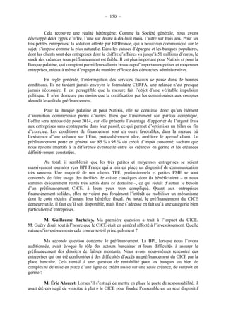 – 150 – 
Cela recouvre une réalité hétérogène. Comme la Société générale, nous avons 
développé deux types d’offre, l’une sur douze à dix-huit mois, l’autre sur trois ans. Pour les 
très petites entreprises, la solution offerte par BPIFrance, qui a beaucoup communiqué sur le 
sujet, s’impose comme la plus naturelle. Dans les caisses d’épargne et les banques populaires, 
dont les clients sont des entreprises dont le chiffre d’affaires va jusqu’à 50 millions d’euros, le 
stock des créances sous préfinancement est faible. Il est plus important pour Natixis et pour la 
Banque palatine, qui comptent parmi leurs clients beaucoup d’importantes petites et moyennes 
entreprises, mieux à même d’engager de manière efficace des démarches administratives. 
En règle générale, l’interrogation des services fiscaux se passe dans de bonnes 
conditions. Ils ne tardent jamais envoyer le formulaire CERFA, une relance n’est presque 
jamais nécessaire. Il est perceptible que la mesure fait l’objet d’une véritable impulsion 
politique. Il n’en demeure pas moins que la certification par les commissaires aux comptes 
alourdit le coût du préfinancement. 
Pour la Banque palatine et pour Natixis, elle ne constitue donc qu’un élément 
d’animation commerciale parmi d’autres. Bien que l’instrument soit parfois compliqué, 
l’offre sera renouvelée pour 2014, car elle présente l’avantage d’apporter de l’argent frais 
aux entreprises sans contrepartie dans leur passif, ce qui permet d’optimiser un bilan de fin 
d’exercice. Les conditions de financement sont en outre favorables, dans la mesure où 
l’existence d’une créance sur l’État, particulièrement sûre, améliore le spread client. Le 
préfinancement porte en général sur 85 % à 95 % du crédit d’impôt concerné, sachant que 
nous restons attentifs à la différence éventuelle entre les créances en germe et les créances 
définitivement constatées. 
Au total, il semblerait que les très petites et moyennes entreprises se soient 
massivement tournées vers BPI France qui a mis en place un dispositif de communication 
très soutenu. Une majorité de nos clients TPE, professionnels et petites PME se sont 
contentés de faire usage des facilités de caisse classiques dont ils bénéficiaient – et nous 
sommes évidemment restés très actifs dans ce domaine –, ce qui réduit d’autant le besoin 
d’un préfinancement CICE, à leurs yeux trop compliqué. Quant aux entreprises 
financièrement solides, elles ne voient pas forcément l’intérêt de mobiliser un mécanisme 
dont le coût réduira d’autant leur bénéfice fiscal. Au total, le préfinancement du CICE 
demeure utile, il faut qu’il soit disponible, mais il ne s’adresse en fait qu’à une catégorie bien 
particulière d’entreprises. 
M. Guillaume Bachelay. Ma première question a trait à l’impact du CICE. 
M. Guéry disait tout à l’heure que le CICE était en général affecté à l’investissement. Quelle 
nature d’investissements cela concerne-t-il principalement ? 
Ma seconde question concerne le préfinancement. La BPI, lorsque nous l’avons 
auditionnée, avait évoqué le rôle des acteurs bancaires et leurs difficultés à assurer le 
préfinancement des dossiers de faibles montants. Nous avons nous-mêmes rencontré des 
entreprises qui ont été confrontées à des difficultés d’accès au préfinancement du CICE par la 
place bancaire. Cela tient-il à une question de rentabilité pour les banques ou bien de 
complexité de mise en place d’une ligne de crédit assise sur une seule créance, de surcroît en 
germe ? 
M. Éric Alauzet. Lorsqu’il s’est agi de mettre en place le pacte de responsabilité, il 
avait été envisagé de « mettre à plat » le CICE pour fondre l’ensemble en un seul dispositif 
 