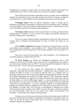 – 151 – 
d’allègement de cotisations sociales. Mais un certain nombre d’acteurs économiques ont 
souhaité préserver le CICE en l’état. De quel côté vous êtes-vous rangés à l’époque ? 
Ma seconde question concerne la perception qu’ont vos salariés, dans les différentes 
instances de concertation, lorsque vous faites le point sur le CICE, les recettes, les dépenses 
et la façon dont il est utilisé. Quelles sont les principales observations qu’ils formulent ? 
M. Philippe Kemel. Selon les derniers indicateurs connus, il semble que les 
défaillances d’entreprises soient plutôt en régression sur les trois derniers mois. Confirmez-vous 
cette tendance ? Peut-on en imputer la responsabilité au CICE ? Autrement dit, le CICE 
a-t-il eu des effets en priorité sur la trésorerie des entreprises ? 
M. François André. Quel est le coût moyen facturé à vos clients qui optent pour le 
préfinancement ? Comment ce coût se situe-t-il par rapport aux produits classiques de 
trésorerie immédiate que vous proposez ? 
Vous avez évoqué certaines lourdeurs administratives. Quel est le délai moyen qui 
s’écoule entre la demande de préfinancement du client et l’arrivée des fonds sur son 
compte ? 
M. Yves Blein, rapporteur. Par rapport à l’impact sur votre activité que vous nous 
avez indiqué, peut-on extrapoler – par une règle de trois – l’impact 2014 sur les comptes de 
2015, sachant que le CICE qui équivaut à 4 % de la masse salariale en 2013, sera porté à 6 % 
en 2014 ? 
Êtes-vous en mesure de nous donner une « note d’ambiance » sur l’utilisation que 
vos clients entreprises comptent faire du CICE ? 
M. Pierre Bocquet. Les chiffres des défaillances d’entreprises sont en effet 
meilleurs ce mois-ci pour les PME, mais pas pour les TPE. Historiquement, nous restons à 
un niveau élevé, notamment pour les TPE. Il me paraît aujourd’hui hasardeux de faire un 
lien avec le CICE – nous n’avons pas les éléments pour cela. 
Je vous renvoie aux deux rapports que l’Observatoire du financement des 
entreprises – qui réunit toutes les parties prenantes – a publiés cette année, le premier sur la 
situation des PME, en février, et le second sur celle des TPE il y a quelques jours. La 
principale conclusion à en tirer est qu’il est très difficile de généraliser les constats, en raison 
de l’extrême hétérogénéité qui caractérise les PME comme les TPE, notamment s’agissant 
de leur situation financière. Le rapport sur les TPE relève qu’un tiers d’entre elles n’ont pas 
de fonds propres ou ont des fonds propres négatifs – ce qui est inquiétant. On observe la 
même diversité en ce qui concerne les PME, en fonction des secteurs d’activité et surtout de 
l’exposition à la consommation – ce sont les entreprises exposées à la consommation des 
ménages qui souffrent le plus par comparaison avec celles qui ont une activité de « B to B ». 
Ces dernières se portent bien, voire très bien, se développent et obtiennent des crédits 
d’investissement. Selon le rapport sur les PME, une partie de celles-ci seraient en situation 
de sous-investissement, alors que les taux d’accès aux crédits d’investissement sont 
excellents – un bon projet trouve toujours son financement. 
Comme je vous le disais, nous avons besoin de plus de recul pour pouvoir établir un 
lien entre l’amélioration des chiffres des défaillances d’entreprises sur le dernier mois et le 
CICE. En tout état de cause, il faut espérer que ce ne soit pas seulement le CICE qui 
améliore la situation des entreprises. 
 