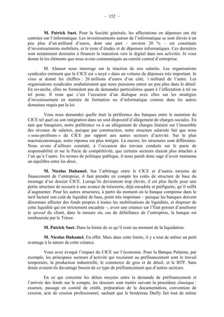 – 152 – 
M. Patrick Suet. Pour la Société générale, les affectations en dépenses ont été 
centrées sur l’informatique. Les investissements autour de l’informatique se sont élevés à un 
peu plus d’un milliard d’euros, dont une part – environ 20 % – est constituée 
d’investissements mobiliers, et le reste d’études et de dépenses informatiques. Ces dernières 
sont notamment destinées à financer la transition vers le digital dans nos activités. Je vous 
donne là les éléments que nous avons communiqués au comité central d’entreprise. 
M. Alauzet nous interroge sur la réaction de nos salariés. Les organisations 
syndicales estiment que le CICE est « noyé » dans un volume de dépenses très important. Je 
vous ai donné les chiffres : 26 millions d’euros d’un côté, 1 milliard de l’autre. Les 
organisations syndicales souhaiteraient que nous puissions entrer un peu plus dans le détail. 
En revanche, elles ne formulent pas de demandes particulières quant à l’affectation à tel ou 
tel poste. Il reste que c’est l’occasion d’un dialogue avec elles sur les stratégies 
d’investissement en matière de formation ou d’informatique comme dans les autres 
domaines requis par la loi. 
Vous nous demandez quelle était la préférence des banques entre le maintien du 
CICE tel quel ou son intégration dans un seul dispositif d’allègement de charges sociales. En 
tant que banquiers, notre préférence va à un allègement de charges linéaire sur l’ensemble 
des niveaux de salaires, puisque par construction, notre structure salariale fait que nous 
« sous-profitons » du CICE par rapport aux autres secteurs d’activité. Sur le plan 
macroéconomique, notre réponse est plus mitigée. Là encore, les structures sont différentes. 
Nous avons d’ailleurs constaté, à l’occasion des travaux conduits sur le pacte de 
responsabilité et sur le Pacte de compétitivité, que certains secteurs étaient plus attachés à 
l’un qu’à l’autre. En termes de politique publique, il nous paraît donc sage d’avoir maintenu 
un équilibre entre les deux. 
M. Nicolas Duhamel. Sur l’arbitrage entre le CICE et d’autres moyens de 
financement de l’entreprise, il faut prendre en compte les coûts de structure de base du 
montage d’un dossier CICE. Lorsqu’ils deviennent trop élevés, il est plus facile pour une 
petite structure de recourir à une avance de trésorerie, déjà encadrée et préfigurée, qu’il suffit 
d’augmenter. Pour les autres structures, à partir du moment où la banque compense dans le 
tarif facturé son coût de liquidité de base, point très important – puisque les banques doivent 
désormais affecter des fonds propres à toutes les mobilisations de liquidités, et disposer de 
cette liquidité qui est strictement encadrée –, avoir une créance sur l’État permet d’améliorer 
le spread du client, dans la mesure où, cas de défaillance de l’entreprise, la banque est 
remboursée par le Trésor. 
M. Patrick Suet. Dans la limite de ce qu’il reste au moment de la liquidation. 
M. Nicolas Duhamel. En effet. Mais dans cette limite, il y a tout de même un petit 
avantage à la nature de cette créance. 
Vous avez évoqué l’impact du CICE sur l’économie. Pour la Banque Palatine, par 
exemple, les principaux secteurs d’activité qui recourent au préfinancement sont le travail 
temporaire, la production industrielle, le commerce de gros et de détail, et le BTP. Sans 
doute avaient-ils davantage besoin de ce type de préfinancement que d’autres secteurs. 
En ce qui concerne les délais moyens entre la demande de préfinancement et 
l’arrivée des fonds sur le compte, les dossiers sont traités suivant la procédure classique : 
examen, passage en comité de crédit, préparation de la documentation, convention de 
cession, acte de cession professionnel, sachant que le bordereau Dailly fait tout de même 
 
