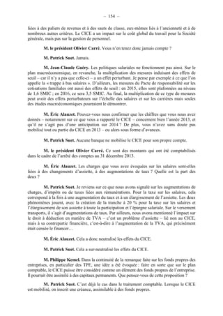 – 154 – 
liées à des paliers de revenus et à des sauts de classe, eux-mêmes liés à l’ancienneté et à de 
nombreux autres critères. Le CICE a un impact sur le coût global du travail pour la Société 
générale, mais pas sur la gestion de personnel. 
M. le président Olivier Carré. Vous n’en tenez donc jamais compte ? 
M. Patrick Suet. Jamais. 
M. Jean-Claude Guéry. Les politiques salariales ne fonctionnent pas ainsi. Sur le 
plan macroéconomique, en revanche, la multiplication des mesures induisant des effets de 
seuil – car il n’y a pas que celle-ci – a un effet perturbant. Je pense par exemple à ce que l’on 
appelle la « trappe à bas salaires ». D’ailleurs, les mesures du Pacte de responsabilité sur les 
cotisations familiales ont aussi des effets de seuil : en 2015, elles sont plafonnées au niveau 
de 1,6 SMIC ; en 2016, ce sera 3,5 SMIC. Au final, la multiplication de ce type de mesures 
peut avoir des effets perturbateurs sur l’échelle des salaires et sur les carrières mais seules 
des études macroéconomiques pourraient le démontrer. 
M. Éric Alauzet. Pouvez-vous nous confirmer que les chiffres que vous nous avez 
donnés – notamment sur ce que vous a rapporté le CICE – concernent bien l’année 2013, et 
qu’il ne s’agit pas d’une anticipation sur 2014 ? De plus, vous n’avez sans doute pas 
mobilisé tout ou partie du CICE en 2013 – ou alors sous forme d’avances. 
M. Patrick Suet. Aucune banque ne mobilise le CICE pour son propre compte. 
M. le président Olivier Carré. Ce sont des montants qui ont été comptabilisés 
dans le cadre de l’arrêté des comptes au 31 décembre 2013. 
M. Éric Alauzet. Les charges que vous avez évoquées sur les salaires sont-elles 
liées à des changements d’assiette, à des augmentations de taux ? Quelle est la part des 
deux ? 
M. Patrick Suet. Je reviens sur ce que nous avons signalé sur les augmentations de 
charges, d’impôts ou de taxes liées aux rémunérations. Pour la taxe sur les salaires, cela 
correspond à la fois à une augmentation du taux et à un élargissement de l’assiette. Les deux 
phénomènes jouent, avec la création de la tranche à 20 % pour la taxe sur les salaires et 
l’élargissement de son assiette à toute la participation et l’épargne salariale. Sur le versement 
transports, il s’agit d’augmentations de taux. Par ailleurs, nous avons mentionné l’impact sur 
le droit à déduction en matière de TVA – c’est un problème d’assiette – lié non au CICE, 
mais à sa contrepartie financière, c’est-à-dire à l’augmentation de la TVA, qui précisément 
était censée le financer… 
M. Éric Alauzet. Cela a donc neutralisé les effets du CICE. 
M. Patrick Suet. Cela a sur-neutralisé les effets du CICE. 
M. Philippe Kemel. Dans la continuité de la remarque faite sur les fonds propres des 
entreprises, en particulier des TPE, une idée a été évoquée : faire en sorte que sur le plan 
comptable, le CICE puisse être considéré comme un élément des fonds propres de l’entreprise. 
Il pourrait être assimilé à des capitaux permanents. Que pensez-vous de cette proposition ? 
M. Patrick Suet. C’est déjà le cas dans le traitement comptable. Lorsque le CICE 
est mobilisé, on inscrit une créance, assimilable à des fonds propres. 
 