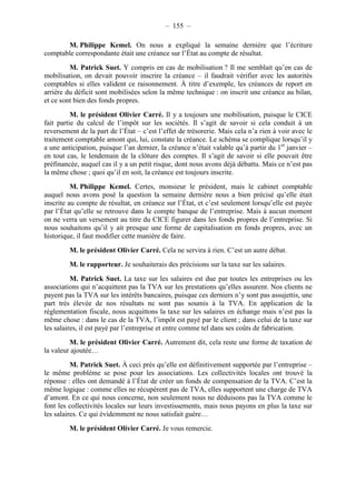 – 155 – 
M. Philippe Kemel. On nous a expliqué la semaine dernière que l’écriture 
comptable correspondante était une créance sur l’État au compte de résultat. 
M. Patrick Suet. Y compris en cas de mobilisation ? Il me semblait qu’en cas de 
mobilisation, on devait pouvoir inscrire la créance – il faudrait vérifier avec les autorités 
comptables si elles valident ce raisonnement. À titre d’exemple, les créances de report en 
arrière du déficit sont mobilisées selon la même technique : on inscrit une créance au bilan, 
et ce sont bien des fonds propres. 
M. le président Olivier Carré. Il y a toujours une mobilisation, puisque le CICE 
fait partie du calcul de l’impôt sur les sociétés. Il s’agit de savoir si cela conduit à un 
reversement de la part de l’État – c’est l’effet de trésorerie. Mais cela n’a rien à voir avec le 
traitement comptable amont qui, lui, constate la créance. Le schéma se complique lorsqu’il y 
a une anticipation, puisque l’an dernier, la créance n’était valable qu’à partir du 1er janvier – 
en tout cas, le lendemain de la clôture des comptes. Il s’agit de savoir si elle pouvait être 
préfinancée, auquel cas il y a un petit risque, dont nous avons déjà débattu. Mais ce n’est pas 
la même chose ; quoi qu’il en soit, la créance est toujours inscrite. 
M. Philippe Kemel. Certes, monsieur le président, mais le cabinet comptable 
auquel nous avons posé la question la semaine dernière nous a bien précisé qu’elle était 
inscrite au compte de résultat, en créance sur l’État, et c’est seulement lorsqu’elle est payée 
par l’État qu’elle se retrouve dans le compte banque de l’entreprise. Mais à aucun moment 
on ne verra un versement au titre du CICE figurer dans les fonds propres de l’entreprise. Si 
nous souhaitons qu’il y ait presque une forme de capitalisation en fonds propres, avec un 
historique, il faut modifier cette manière de faire. 
M. le président Olivier Carré. Cela ne servira à rien. C’est un autre débat. 
M. le rapporteur. Je souhaiterais des précisions sur la taxe sur les salaires. 
M. Patrick Suet. La taxe sur les salaires est due par toutes les entreprises ou les 
associations qui n’acquittent pas la TVA sur les prestations qu’elles assurent. Nos clients ne 
payent pas la TVA sur les intérêts bancaires, puisque ces derniers n’y sont pas assujettis, une 
part très élevée de nos résultats ne sont pas soumis à la TVA. En application de la 
réglementation fiscale, nous acquittons la taxe sur les salaires en échange mais n’est pas la 
même chose : dans le cas de la TVA, l’impôt est payé par le client ; dans celui de la taxe sur 
les salaires, il est payé par l’entreprise et entre comme tel dans ses coûts de fabrication. 
M. le président Olivier Carré. Autrement dit, cela reste une forme de taxation de 
la valeur ajoutée… 
M. Patrick Suet. À ceci près qu’elle est définitivement supportée par l’entreprise – 
le même problème se pose pour les associations. Les collectivités locales ont trouvé la 
réponse : elles ont demandé à l’État de créer un fonds de compensation de la TVA. C’est la 
même logique : comme elles ne récupèrent pas de TVA, elles supportent une charge de TVA 
d’amont. En ce qui nous concerne, non seulement nous ne déduisons pas la TVA comme le 
font les collectivités locales sur leurs investissements, mais nous payons en plus la taxe sur 
les salaires. Ce qui évidemment ne nous satisfait guère… 
M. le président Olivier Carré. Je vous remercie. 
 