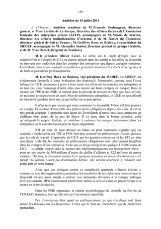 – 156 – 
Audition du 10 juillet 2014 
À 11 heures : Audition conjointe de M. François Soulmagnon, directeur 
général, et Mme Laetitia de La Rocque, directrice des affaires fiscales de l’Association 
française des entreprises privées (AFEP), accompagnés de M. Nicolas de Warren, 
directeur des affaires institutionnelles d’Arkema, et de M. Xavier du Colombier, 
directeur général de Solvay France ; M. Geoffroy Roux de Bézieux, vice-président du 
MEDEF, accompagné de M. Alexandre Saubot, directeur général du groupe Haulotte, 
et de M. Yves Dubief, dirigeant de Tenthorey 
M. le président Olivier Carré. Le débat sur le crédit d’impôt pour la 
compétitivité et l’emploi (CICE) est encore présent dans les esprits et les effets du dispositif 
ne trouvent une traduction dans les comptes des entreprises que depuis quelques semaines. 
Cependant, nous avons souhaité recueillir les premières réactions des chefs d’entreprises et 
de leurs organisations professionnelles. 
M. Geoffroy Roux de Bézieux, vice-président du MEDEF. Le MEDEF est 
évidemment favorable à toute évaluation des dispositifs. Néanmoins, comme vous l’avez 
indiqué, le CICE commence à peine à faire sentir ses effets sur les comptes des entreprises et 
en tout cas, pour beaucoup d’entre elles, pas encore sur leurs comptes en banque. Dans le 
monde des TPE et des PME, et surtout dans la période de tension extrême que nous vivons, 
on raisonne principalement en cash. Pour de nombreuses entreprises, le CICE ne sera effectif 
en trésorerie que dans trois ans, ce qui influe sur sa perception. 
Il n’en reste pas moins que nous soutenons le dispositif. Même s’il faut prendre 
en compte l’évolution d’ensemble des prélèvements obligatoires depuis trois ans, il est de 
très grande ampleur. Il approche sans doute les 20 milliards d’euros, mais nous attendons un 
chiffrage plus précis de la part de Bercy. Il va donc dans la bonne direction, celle 
qu’indiquait le rapport Gallois, et contribue à restaurer les marges, notamment dans les 
entreprises où le coût du travail pèse de façon importante. 
S’il est trop tôt pour dresser un bilan, on peut néanmoins signaler que les 
comptes d’exploitation des TPE et PME font plus ressortir les prélèvements fiscaux globaux 
que le coût du travail. L’approche du CICE par les grandes entreprises et les ETI est plus 
analytique. Cela dit, les montants de prélèvements obligatoires sont relativement fongibles 
dans les comptes d’une entreprise. Celle que je dirige enregistrera quelque 115 000 euros de 
CICE – le salaire moyen dans le secteur des télécommunications est relativement élevé – 
pour un peu moins de 500 millions d’euros de chiffre d’affaires et 12,5 millions de masse 
salariale. Dès lors, la discussion menée il y a quelques semaines en comité d’entreprises a été 
rapide : la somme n’aura pas d’utilisation définie, elle servira seulement à restaurer une 
petite part de notre marge. 
Alors que des critiques contre sa complexité apparente s’étaient élevées y 
compris au sein des organisations patronales, les remontées de nos adhérents montrent que le 
dispositif s’avère assez simple à utiliser. Les demandes d’avance à la Banque publique 
d’investissement (BPI) fonctionnent plutôt bien, même si celle-ci a mis un peu de temps à se 
mettre en ordre de marche. 
Dans les PME cependant, la crainte psychologique du contrôle du fisc ou de 
l’URSSAF demeure, bien qu’elle soit en l’occurrence injustifiée. 
Peu d’entreprises font appel au préfinancement, ce qui s’explique mal étant 
donné les tensions sur les trésoreries. Celles qui le font ne rencontrent pas de problèmes 
particuliers. 
 