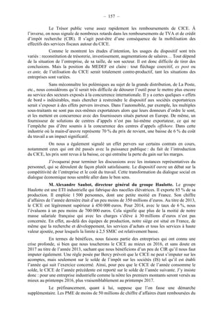 – 157 – 
Le Trésor public verse assez rapidement les remboursements de CICE. À 
l’inverse, on nous signale de nombreux retards dans les remboursements de TVA et de crédit 
d’impôt recherche (CIR). Il s’agit peut-être d’une conséquence de la mobilisation des 
effectifs des services fiscaux autour du CICE. 
Comme le montrent les études d’intention, les usages du dispositif sont très 
variés : reconstitution de trésorerie, investissement, augmentations de salaires… Tout dépend 
de la situation de l’entreprise, de sa taille, de son secteur. Il est donc difficile de tirer des 
conclusions. Mais la position du MEDEF est claire : tout fléchage coercitif, ex post ou 
ex ante, de l’utilisation du CICE serait totalement contre-productif, tant les situations des 
entreprises sont variées. 
Sans méconnaître les polémiques au sujet de la grande distribution, de La Poste, 
etc., nous considérons qu’il serait très difficile de détourer l’outil pour le mettre plus encore 
au service des secteurs exposés à la concurrence internationale. Il y a certes quelques « effets 
de bord » indésirables, mais chercher à restreindre le dispositif aux sociétés exportatrices 
serait s’exposer à des effets pervers inverses. Dans l’automobile, par exemple, les multiples 
sous-traitants ne sont pas eux-mêmes exportateurs alors que leurs donneurs d’ordre le sont, 
et les mettent en concurrence avec des fournisseurs situés partout en Europe. De même, un 
fournisseur de solutions de centres d’appels n’est pas lui-même exportateur, ce qui ne 
l’empêche pas d’être soumis à la concurrence des centres d’appels offshore. Dans cette 
industrie où la main-d’oeuvre représente 70 % du prix de revient, une baisse de 6 % du coût 
du travail a un impact significatif. 
On nous a également signalé un effet pervers sur certains contrats en cours, 
notamment ceux qui ont été passés avec la puissance publique : du fait de l’introduction 
du CICE, les prix sont revus à la baisse, ce qui entraîne la perte du gain sur les marges. 
J’évoquerai pour terminer les discussions avec les instances représentatives du 
personnel, qui se déroulent de façon plutôt satisfaisante. Le dispositif ouvre un débat sur la 
compétitivité de l’entreprise et le coût du travail. Cette transformation du dialogue social en 
dialogue économique nous semble aller dans le bon sens. 
M. Alexandre Saubot, directeur général du groupe Haulotte. Le groupe 
Haulotte est une ETI industrielle qui fabrique des nacelles élévatrices. Il exporte 85 % de sa 
production. Il emploie 1 500 personnes, dont une petite moitié en France. Son chiffre 
d’affaires de l’année dernière était d’un peu moins de 350 millions d’euros. Au titre de 2013, 
le CICE est légèrement supérieur à 450 000 euros. Pour 2014, avec le taux de 6 %, nous 
l’évaluons à un peu moins de 700 000 euros. Cela signifie que plus de la moitié de notre 
masse salariale française qui avec les charges s’élève à 30 millions d’euros n’est pas 
concernée. En effet, au-delà des équipes de production, notre siège est situé en France, de 
même que la recherche et développement, les services d’achats et tous les services à haute 
valeur ajoutée, pour lesquels la limite à 2,5 SMIC est relativement basse. 
En termes de bénéfices, nous faisons partie des entreprises qui ont connu une 
crise profonde, si bien que nous toucherons le CICE au mieux en 2016, et sans doute en 
2017 au titre de l’année 2013, sachant que nous bénéficions d’un peu de CIR qu’il nous faut 
imputer également. Une règle posée par Bercy prévoit que le CICE ne peut s’imputer sur les 
acomptes, mais seulement sur le solde de l’impôt sur les sociétés (IS) tel qu’il est établi 
l’année qui suit l’exercice concerné. Ainsi, pour peu que le CICE de l’année consomme le 
solde, le CICE de l’année précédente est reporté sur le solde de l’année suivante. J’y insiste 
donc : pour une entreprise industrielle comme la nôtre les premiers montants seront versés au 
mieux au printemps 2016, plus vraisemblablement au printemps 2017. 
Le préfinancement, quant à lui, suppose que l’on fasse une démarche 
supplémentaire. Les PME de moins de 50 millions de chiffre d’affaires étant remboursées du 
 