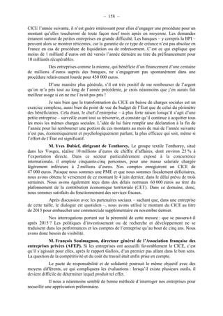 – 158 – 
CICE l’année suivante, il n’est guère intéressant pour elles d’engager une procédure pour un 
montant qu’elles toucheront de toute façon neuf mois après en moyenne. Les demandes 
émanent surtout de petites entreprises en grande difficulté. Les banques – y compris la BPI – 
peuvent alors se montrer réticentes, car la garantie de ce type de créance n’est pas absolue en 
France en cas de procédure de liquidation ou de redressement. C’est ce qui explique que 
moins de 1 milliard d’euros ont été versés l’année dernière au titre du préfinancement pour 
10 milliards récupérables. 
Des entreprises comme la mienne, qui bénéficie d’un financement d’une centaine 
de millions d’euros auprès des banques, ne s’engageront pas spontanément dans une 
procédure relativement lourde pour 450 000 euros. 
D’une manière plus générale, s’il est très positif de me rembourser de l’argent 
qu’on m’a pris tout au long de l’année précédente, je crois néanmoins que j’en aurais fait 
meilleur usage si on ne me l’avait pas pris ! 
Je sais bien que la transformation du CICE en baisse de charges sociales est un 
exercice complexe, aussi bien du point de vue du budget de l’État que de celui du périmètre 
des bénéficiaires. Cela étant, le chef d’entreprise – à plus forte raison lorsqu’il s’agit d’une 
petite entreprise – surveille avant tout sa trésorerie, et constate qu’il continue à acquitter tous 
les mois les mêmes charges sociales. L’idée de lui faire remplir une déclaration à la fin de 
l’année pour lui rembourser une portion de ces montants au mois de mai de l’année suivante 
n’est pas, économiquement et psychologiquement parlant, la plus efficace qui soit, même si 
l’effort de l’État est significatif. 
M. Yves Dubief, dirigeant de Tenthorey. Le groupe textile Tenthorey, situé 
dans les Vosges, réalise 10 millions d’euros de chiffre d’affaires, dont environ 25 % à 
l’exportation directe. Dans ce secteur particulièrement exposé à la concurrence 
internationale, il emploie cinquante-cinq personnes, pour une masse salariale chargée 
légèrement inférieure à 2 millions d’euros. Nos comptes enregistrent un CICE de 
47 000 euros. Puisque nous sommes une PME et que nous sommes fiscalement déficitaires, 
nous avons obtenu le versement de ce montant le 4 juin dernier, dans le délai prévu de trois 
semaines. Nous avons également reçu dans des délais normaux 60 000 euros au titre du 
plafonnement de la contribution économique territoriale (CET). Dans ce domaine, donc, 
nous sommes satisfaits du fonctionnement des services fiscaux. 
Après discussion avec les partenaires sociaux – sachant que, dans une entreprise 
de cette taille, le dialogue est quotidien –, nous avons utilisé le montant du CICE au titre 
de 2013 pour embaucher une commerciale supplémentaire en novembre dernier. 
Nos interrogations portent sur la pérennité de cette mesure : que se passera-t-il 
après 2015 ? Les politiques d’investissement ou de recherche et développement ne se 
traduisent dans les performances et les comptes de l’entreprise qu’au bout de cinq ans. Nous 
avons donc besoin de visibilité. 
M. François Soulmagnon, directeur général de l’Association française des 
entreprises privées (AFEP). Si les entreprises ont accueilli favorablement le CICE, c’est 
qu’il s’agissait pour elles, après le rapport Gallois, d’un premier pas allant dans le bon sens. 
La question de la compétitivité et du coût du travail était enfin prise en compte. 
Le pacte de responsabilité et de solidarité poursuit le même objectif avec des 
moyens différents, ce qui compliquera les évaluations : lorsqu’il existe plusieurs outils, il 
devient difficile de déterminer lequel produit tel effet. 
Il nous a néanmoins semblé de bonne méthode d’interroger nos entreprises pour 
recueillir une appréciation préliminaire. 
 