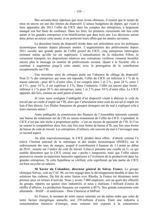 – 159 – 
Des soixante-deux réponses que nous avons obtenues, il ressort que le temps de 
mise en oeuvre est une des limites du dispositif. L’astuce budgétaire de départ, qui visait à 
faire apparaître dès 2013 l’effet du CICE dans les comptes des entreprises, a largement 
manqué son but faute de confiance. Dans les faits, les premiers versements ont lieu cette 
année et les grandes entreprises n’en bénéficieront que dans trois ans. Les décisions seront 
donc prises au mieux cette année, et ne porteront leurs effets que les années suivantes. 
La deuxième limite du dispositif réside dans son articulation avec les politiques 
économiques menées depuis plusieurs années. L’augmentation des prélèvements depuis 
2011 occulte une grande partie de l’effet positif du CICE, cinq entreprises interrogées 
estimant même qu’elle lui est supérieure. L’annualisation de la réduction Fillon, le 
versement transport, les dispositions relatives aux cotisations vieillesse viennent brouiller 
encore plus le message en matière de prélèvements sociaux. Quant à la fiscalité, elle a 
continué à augmenter jusqu’à cette année, avec la prorogation de la contribution 
exceptionnelle sur l’IS. 
Une troisième série de critiques porte sur l’absence de ciblage du dispositif. 
Pour 21 % des entreprises qui nous ont répondu, l’effet du CICE est inférieur à 1 % de la 
masse salariale ; pour 40 % d’entre elles, il est compris entre 1 et 2 % ; pour 24 %, entre 2 
et 3 % ; pour 14 %, il est supérieur à 3 %. Dans l’industrie, l’effet est encore plus limité : 
inférieur à 1 % pour 20 % des entreprises, entre 1 et 2 % pour 54 % d’entre elles. Le CICE 
apparaît, dès lors, comme un outil parmi d’autres. 
Je veux aussi souligner l’ambiguïté d’un dispositif visant à abaisser le coût du 
travail par un crédit d’impôt sur l’IS, alors que l’articulation entre coût du travail et impôt est 
loin d’être directe. Les filiales françaises de groupes étrangers ont du mal à expliquer cela à 
leurs maisons mères ! 
Autre ambiguïté, la commission des finances de l’Assemblée nationale constate 
une baisse du rendement net de l’IS en raison notamment de l’effet du CICE. Cependant, le 
CICE n’est pas une niche à proprement parler : c’est un moyen de paiement de l’IS. Et l’on 
ne saurait le comptabiliser deux fois, une fois sous forme de baisse d’IS, une fois sous forme 
de baisse du coût de travail. Les entreprises, d’ailleurs, ont souvent du mal à l’envisager sous 
ce second aspect. 
Au plan macroéconomique, le CICE produit deux effets : d’abord, comme l’a 
relevé l’Institut national de la statistique et des études économiques (INSEE), sur le 
redressement des taux de marges, auquel il contribuerait à hauteur de 1,1 point au début 
de 2014 ; ensuite sur l’indice du coût du travail. Celui-ci présente une courbe en U, ce qui 
semble démontrer que le CICE creuse une « poche » temporaire, mais que l’effet salaire 
poursuivra ensuite sa trajectoire haussière supérieure à l’évolution de la productivité dans les 
grandes entreprises. Si cette hypothèse se vérifiait, cela signifierait qu’une partie du CICE 
est bien recyclée en salaires. 
M. Xavier du Colombier, directeur général de Solvay France. Le groupe 
chimique Solvay, coté au CAC 40, est très engagé dans le développement durable et dans les 
solutions bas carbone. Du fait de notre fusion avec Rhodia, la France est désormais notre 
premier pays en termes d’activité. Nous y avons 7 000 employés, soit un quart des effectifs 
du groupe, répartis sur quinze sites industriels, et nous y réalisons 1 milliard d’euros de 
chiffre d’affaires. La production française est exportée à 80 %. Nos grands concurrents sont 
allemands – BASF – et américains – Dow Chemical et DuPont. 
En France, le montant de notre masse salariale est du même ordre que celui de 
notre facture énergétique annuelle, soit 370 millions d’euros. Étant une industrie à 
consommation intensive d’énergie, nous sommes très exposés à la concurrence 
 