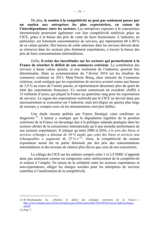 — 16 — 
De plus, le soutien à la compétitivité ne peut pas seulement passer par 
un soutien aux entreprises les plus exportatrices, en raison de 
l’interdépendance entre les secteurs. Les entreprises exposées à la concurrence 
internationale pourraient également voir leur compétitivité renforcée grâce au 
CICE, grâce à la baisse des prix de vente de leurs fournisseurs. L’industrie, en 
particulier, est fortement consommatrice de services, qui représentent 60 à 80 % 
de sa valeur ajoutée. Des baisses de coûts salariaux dans les services doivent donc 
se retrouver dans les secteurs plus fortement exportateurs, à travers la baisse des 
prix de leurs consommations intermédiaires. 
Enfin, il existe des incertitudes sur les secteurs qui permettraient à la 
France de résorber le déficit de son commerce extérieur. La contribution des 
services à haute valeur ajoutée, et non seulement de l’industrie, pourrait être 
déterminante. Dans sa communication du 7 février 2014 sur les résultats du 
commerce extérieur en 2013, Mme Nicole Bricq, alors ministre du Commerce 
extérieur, avait souligné que les exportations de services avaient connu une hausse 
de 3,4 % au cours de l’année passée, et représentaient désormais plus du quart du 
total des exportations françaises. Ce secteur connaissait un excédent, chiffré à 
33 milliards d’euros, qui plaçait la France au quatrième rang pour les exportations 
de services. Le regain des exportations recherché par le CICE ne devrait donc pas 
nécessairement se concentrer sur l’industrie, mais privilégier un spectre plus large 
de secteurs, y compris ceux où les rémunérations sont plus faibles. 
Une étude récente publiée par France Stratégie vient confirmer ce 
diagnostic (1). L’auteur y souligne que la dégradation régulière de la position 
extérieure de la France est davantage due à la politique salariale pratiquée dans les 
secteurs abrités de la concurrence internationale qu’à une moindre performance de 
nos secteurs exportateurs. Il indique qu’entre 2000 et 2010, « le prix des biens et 
services échangés a diminué de 10 % tandis que celui des biens et services non 
échangeables a augmenté de 25 % » (2). Ainsi, la compétitivité du secteur 
exportateur aurait été en partie diminuée par des prix des consommations 
intermédiaires et des niveaux de salaires plus élevés que ceux de nos concurrents. 
Le ciblage du CICE sur les salaires compris entre 1 et 2,5 SMIC n’apparaît 
donc pas seulement comme un compromis entre renforcement de la compétitivité 
et soutien à l’emploi. En raison de la solidarité entre les secteurs exportateurs et 
non-exportateurs, alléger les charges sociales pour les entreprises de services 
contribue à l’amélioration de la compétitivité. 
(1) M. Mouhamadou Sy, « Réduire le déficit des échanges extérieurs de la France » : 
http://www.strategie.gouv.fr/sites/strategie.gouv.fr/files/atoms/files/2014-09-02-note-fs-deficitechange-ok. 
pdf 
(2) Page 7. 
 