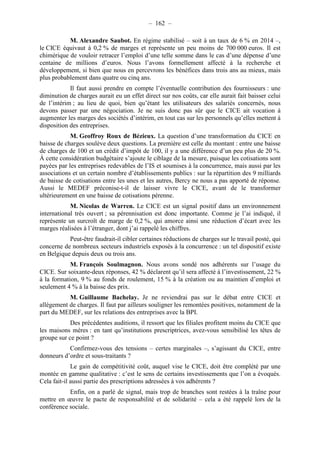 – 162 – 
M. Alexandre Saubot. En régime stabilisé – soit à un taux de 6 % en 2014 –, 
le CICE équivaut à 0,2 % de marges et représente un peu moins de 700 000 euros. Il est 
chimérique de vouloir retracer l’emploi d’une telle somme dans le cas d’une dépense d’une 
centaine de millions d’euros. Nous l’avons formellement affecté à la recherche et 
développement, si bien que nous en percevrons les bénéfices dans trois ans au mieux, mais 
plus probablement dans quatre ou cinq ans. 
Il faut aussi prendre en compte l’éventuelle contribution des fournisseurs : une 
diminution de charges aurait eu un effet direct sur nos coûts, car elle aurait fait baisser celui 
de l’intérim ; au lieu de quoi, bien qu’étant les utilisateurs des salariés concernés, nous 
devons passer par une négociation. Je ne suis donc pas sûr que le CICE ait vocation à 
augmenter les marges des sociétés d’intérim, en tout cas sur les personnels qu’elles mettent à 
disposition des entreprises. 
M. Geoffroy Roux de Bézieux. La question d’une transformation du CICE en 
baisse de charges soulève deux questions. La première est celle du montant : entre une baisse 
de charges de 100 et un crédit d’impôt de 100, il y a une différence d’un peu plus de 20 %. 
À cette considération budgétaire s’ajoute le ciblage de la mesure, puisque les cotisations sont 
payées par les entreprises redevables de l’IS et soumises à la concurrence, mais aussi par les 
associations et un certain nombre d’établissements publics : sur la répartition des 9 milliards 
de baisse de cotisations entre les unes et les autres, Bercy ne nous a pas apporté de réponse. 
Aussi le MEDEF préconise-t-il de laisser vivre le CICE, avant de le transformer 
ultérieurement en une baisse de cotisations pérenne. 
M. Nicolas de Warren. Le CICE est un signal positif dans un environnement 
international très ouvert ; sa pérennisation est donc importante. Comme je l’ai indiqué, il 
représente un surcroît de marge de 0,2 %, qui amorce ainsi une réduction d’écart avec les 
marges réalisées à l’étranger, dont j’ai rappelé les chiffres. 
Peut-être faudrait-il cibler certaines réductions de charges sur le travail posté, qui 
concerne de nombreux secteurs industriels exposés à la concurrence : un tel dispositif existe 
en Belgique depuis deux ou trois ans. 
M. François Soulmagnon. Nous avons sondé nos adhérents sur l’usage du 
CICE. Sur soixante-deux réponses, 42 % déclarent qu’il sera affecté à l’investissement, 22 % 
à la formation, 9 % au fonds de roulement, 15 % à la création ou au maintien d’emploi et 
seulement 4 % à la baisse des prix. 
M. Guillaume Bachelay. Je ne reviendrai pas sur le débat entre CICE et 
allégement de charges. Il faut par ailleurs souligner les remontées positives, notamment de la 
part du MEDEF, sur les relations des entreprises avec la BPI. 
Des précédentes auditions, il ressort que les filiales profitent moins du CICE que 
les maisons mères : en tant qu’institutions prescriptrices, avez-vous sensibilisé les têtes de 
groupe sur ce point ? 
Confirmez-vous des tensions – certes marginales –, s’agissant du CICE, entre 
donneurs d’ordre et sous-traitants ? 
Le gain de compétitivité coût, auquel vise le CICE, doit être complété par une 
montée en gamme qualitative : c’est le sens de certains investissements que l’on a évoqués. 
Cela fait-il aussi partie des prescriptions adressées à vos adhérents ? 
Enfin, on a parlé de signal, mais trop de branches sont restées à la traîne pour 
mettre en oeuvre le pacte de responsabilité et de solidarité – cela a été rappelé lors de la 
conférence sociale. 
 