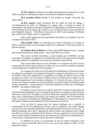 – 163 – 
M. Éric Alauzet. En dehors de ses effets psychologiques, le dispositif, au vu des 
chiffres évoqués, ne semble pas de nature à réorienter les stratégies d’entreprise. 
M. le président Olivier Carré. Il faut prendre en compte l’ensemble des 
prélèvements. 
M. Éric Alauzet. Quels pourraient être les effets de bord du ciblage ? 
La transformation du CICE en allégement de charges était, à l’origine du pacte de 
responsabilité, une option ouverte par le Président de la République et le Premier ministre. Il 
serait dommage que cette option, qui s’offrait à vous, n’ait pas été retenue au seul motif d’un 
écart budgétaire modeste – 20 milliards d’euros pour le CICE contre quelque 25 milliards 
pour une baisse de charges, selon vos suggestions. 
Enfin, quelle appréciation les organisations de salariés avec lesquelles vous êtes 
en relation font-elles du CICE ? 
Mme Clotilde Valter. La consultation du comité d’entreprise sur l’usage du 
CICE a-t-elle fait l’objet d’une prescription auprès de vos adhérents ? Cette concertation a-t-elle 
été courante ? 
M. Geoffroy Roux de Bézieux. Le fait est que la BPI fonctionne bien, y compris 
pour les investissements en capital-risque – mais c’était déjà le cas d’Oséo. 
Sans ouvrir un débat sémantique, je veux rappeler que le MEDEF n’est pas 
prescripteur. Confédéral, il s’apparente à une pyramide inversée. Nous pouvons bien entendu 
donner des conseils à nos adhérents, mais nous nous en faisons surtout l’écho. 
Nous avons effectivement eu des remontées sur l’utilisation du CICE pour la 
renégociation de contrats par les donneurs d’ordre ; les cas excessifs me semblent cependant 
avoir été réglés par la médiation de la sous-traitance. 
Les échanges de lundi avec le Président de la République et le Premier ministre 
ont allumé une polémique sur la lenteur des branches à engager la négociation sur le pacte. 
Le MEDEF estime plus significatif de comptabiliser le nombre de salariés d’ores et déjà 
concernés par celle-ci, en l’occurrence 9 millions selon les chiffres dont je dispose sur les 
12 millions appartenant à nos entreprises adhérentes. En tout état de cause, outre qu’il est 
somme toute logique d’attendre le vote du Parlement, un certain nombre de branches parmi 
les plus importantes – et pas seulement l’Union des industries et métiers de la métallurgie 
(UIMM) – ont engagé la négociation. 
Je souscris à ce qui a été dit sur le signal : pour 50 %, la reprise économique tient 
à des facteurs psychologiques, pour les ménages comme pour les entreprises, dont le taux de 
trésorerie est assez élevé. Le rapport d’activité de Mme Prost, médiatrice nationale du crédit, 
relève ainsi un phénomène d’autocensure, par manque de confiance, dans les demandes de 
crédit. Les discours de Président de la République le 31 décembre et le 14 janvier ont eu un 
effet positif, malheureusement altéré par d’autres annonces ou initiatives. 
C’est en effet le surcoût pour les finances publiques qui a empêché la 
transformation du CICE en allégement de charges : pour les entreprises, de moindres charges 
tous les mois sont évidemment préférables à un remboursement au bout d’un ou trois ans – le 
bémol du périmètre mis à part. S’agissant des effets de bord, nous craignons qu’un ciblage 
trop étroit ne crée de la complexité. M. de Warren a fait une suggestion sur le travail posté, 
mais un grand nombre d’entreprises bel et bien soumises à la concurrence internationale n’y 
ont pas recours, notamment dans le secteur des hautes technologies. 
Le MEDEF est ouvert à la concertation au sein du comité d’entreprise, mais 
celle-ci est souvent informelle. Quoi qu’il en soit, nous avons engagé le débat avec les 
partenaires sociaux. 
 