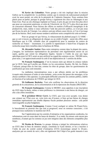 – 164 – 
M. Xavier du Colombier. Notre groupe a été très impliqué dans la mission 
Gallois sur la compétitivité. Le problème central, que le ministre du redressement productif 
avait lui aussi pointé, est celui de la pérennité de l’industrie française. Nous sommes bien 
placés pour en parler, puisque le groupe Solvay a également des sites en Allemagne et aux 
États-Unis. Pour un site chimique implanté en France, le prix du gaz est trois fois plus élevé 
que pour un concurrent américain, et celui de l’électricité, de 30 à 35 % plus élevé que pour 
un concurrent allemand. Nous faisons des efforts en matière d’efficacité énergétique et de 
productivité, mais, même si nous sollicitons l’aide des pouvoirs publics, ce n’est pas nous 
qui fixons les prix de l’énergie. Les salaires sont par ailleurs assez élevés, et l’on n’envisage 
pas de les baisser. Bref, toute mesure tendant à améliorer notre compétitivité coût est bonne. 
Pour un groupe tel que Solvay, le rehaussement du plafond jusqu’à 3,5 SMIC – 
que ce soit à travers un allégement de charges ou un crédit d’impôt – aurait des effets aussi 
bénéfiques que le CIR, véritable choc de compétitivité pour le maintien de centres de 
recherche en France – récemment, il a justifié le rapatriement à Saint-Fons d’équipes de 
recherche jusqu’alors installées dans la banlieue de Milan. 
M. Alexandre Saubot. Dans notre entreprise comme dans la plupart des autres, 
j’imagine, les institutions représentatives du personnel sont régulièrement saisies de ces 
sujets, quelles que soient les obligations légales. Ajouter à l’ordre du jour une ligne 
spécifique pour le CICE serait un peu artificiel au regard des sommes en jeu : 500 000 euros, 
pour nous, c’est approximativement le coût d’une dépréciation de 1 centime du dollar. 
M. François Soulmagnon. C’est la maison mère qui détient la créance induite 
par le CICE, bien qu’il profite aux filiales via les conventions fiscales. De fait, les filiales 
l’utilisent, puisqu’elles en font état, comme les têtes de groupe, dans les questionnaires de 
justification qui nous sont remontés. 
La médiation interentreprises nous a par ailleurs alertés sur les problèmes 
évoqués entre donneurs d’ordre et sous-traitants ; nous avons fait passer des messages, et les 
choses semblent s’être apaisées. La principale difficulté concerne les contrats publics, établis 
en fonction d’un indicateur de l’INSEE qui intègre le CICE. 
M. Guillaume Bachelay. Tout cela confirme les observations de la direction 
générale de la concurrence, de la consommation et de la répression des fraudes (DGCCRF). 
M. François Soulmagnon. Comme le MEDEF, nous appelons à une inscription 
du CICE dans la durée, même si notre préférence va clairement à une baisse de charges, car 
elle a des effets immédiats. 
M. le président Olivier Carré. Le CICE, que vous avez accepté, vous donne 
une créance sur l’État avec un, voire trois ans d’avance, si bien qu’une baisse de charges 
immédiate représenterait une double dépense fiscale pendant plusieurs années : cela paraît 
inenvisageable au plan budgétaire. 
M. François Soulmagnon. Comme l’avait souligné ici même M. Pisani-Ferry, 
le basculement ne pourrait être que lent et progressif, nous en sommes conscients ; c’est 
pourquoi nous souhaitons le maintien du CICE. 
Sur l’appréciation par les comités d’entreprise et les organisations syndicales, les 
informations sont en cours dans les bases de données. À ce stade, les retours sont encore peu 
nombreux, d’autant que les sommes en jeu sont intégrées dans des éléments comptables plus 
larges. 
M. Nicolas de Warren. Le groupe Arkema a intégré les informations relatives 
au CICE dans la base de données unique, constituée le 4 juin dernier, et les a inscrites à 
l’ordre du jour du comité central d’entreprise (CCE) économique annuel le 26 juin ; 
analysées par un comité de suivi, elles ont également fait l’objet d’un guide transmis à nos 
 
