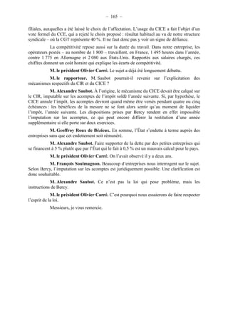 – 165 – 
filiales, auxquelles a été laissé le choix de l’affectation. L’usage du CICE a fait l’objet d’un 
vote formel du CCE, qui a rejeté le choix proposé : résultat habituel au vu de notre structure 
syndicale – où la CGT représente 40 %. Il ne faut donc pas y voir un signe de défiance. 
La compétitivité repose aussi sur la durée du travail. Dans notre entreprise, les 
opérateurs postés – au nombre de 1 800 – travaillent, en France, 1 495 heures dans l’année, 
contre 1 775 en Allemagne et 2 080 aux États-Unis. Rapportés aux salaires chargés, ces 
chiffres donnent un coût horaire qui explique les écarts de compétitivité. 
M. le président Olivier Carré. Le sujet a déjà été longuement débattu. 
M. le rapporteur. M. Saubot pourrait-il revenir sur l’explicitation des 
mécanismes respectifs du CIR et du CICE ? 
M. Alexandre Saubot. À l’origine, le mécanisme du CICE devait être calqué sur 
le CIR, imputable sur les acomptes de l’impôt soldé l’année suivante. Si, par hypothèse, le 
CICE annule l’impôt, les acomptes devront quand même être versés pendant quatre ou cinq 
échéances : les bénéfices de la mesure ne se font alors sentir qu’au moment de liquider 
l’impôt, l’année suivante. Les dispositions prises par Bercy rendent en effet impossible 
l’imputation sur les acomptes, ce qui peut encore différer la restitution d’une année 
supplémentaire si elle porte sur deux exercices. 
M. Geoffroy Roux de Bézieux. En somme, l’État s’endette à terme auprès des 
entreprises sans que cet endettement soit rémunéré. 
M. Alexandre Saubot. Faire supporter de la dette par des petites entreprises qui 
se financent à 5 % plutôt que par l’État qui le fait à 0,5 % est un mauvais calcul pour le pays. 
M. le président Olivier Carré. On l’avait observé il y a deux ans. 
M. François Soulmagnon. Beaucoup d’entreprises nous interrogent sur le sujet. 
Selon Bercy, l’imputation sur les acomptes est juridiquement possible. Une clarification est 
donc souhaitable. 
M. Alexandre Saubot. Ce n’est pas la loi qui pose problème, mais les 
instructions de Bercy. 
M. le président Olivier Carré. C’est pourquoi nous essaierons de faire respecter 
l’esprit de la loi. 
Messieurs, je vous remercie. 
 
