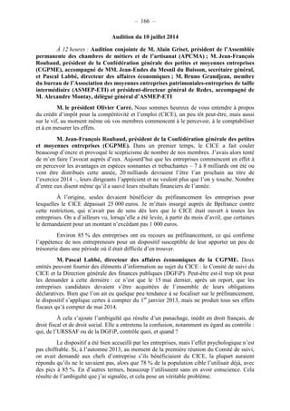 – 166 – 
Audition du 10 juillet 2014 
À 12 heures : Audition conjointe de M. Alain Griset, président de l’Assemblée 
permanente des chambres de métiers et de l’artisanat (APCMA) ; M. Jean-François 
Roubaud, président de la Confédération générale des petites et moyennes entreprises 
(CGPME), accompagné de MM. Jean-Eudes du Mesnil du Buisson, secrétaire général, 
et Pascal Labbé, directeur des affaires économiques ; M. Bruno Grandjean, membre 
du bureau de l’Association des moyennes entreprises patrimoniales-entreprises de taille 
intermédiaire (ASMEP-ETI) et président-directeur général de Redex, accompagné de 
M. Alexandre Montay, délégué général d’ASMEP-ETI 
M. le président Olivier Carré. Nous sommes heureux de vous entendre à propos 
du crédit d’impôt pour la compétitivité et l’emploi (CICE), un peu tôt peut-être, mais aussi 
sur le vif, au moment même où vos membres commencent à le percevoir, à le comptabiliser 
et à en mesurer les effets. 
M. Jean-François Roubaud, président de la Confédération générale des petites 
et moyennes entreprises (CGPME). Dans un premier temps, le CICE a fait couler 
beaucoup d’encre et provoqué le scepticisme de nombre de nos membres. J’avais alors tenté 
de m’en faire l’avocat auprès d’eux. Aujourd’hui que les entreprises commencent en effet à 
en percevoir les avantages en espèces sonnantes et trébuchantes – 7 à 8 milliards ont été ou 
vont être distribués cette année, 20 milliards devraient l’être l’an prochain au titre de 
l’exercice 2014 –, leurs dirigeants l’apprécient et ne veulent plus que l’on y touche. Nombre 
d’entre eux disent même qu’il a sauvé leurs résultats financiers de l’année. 
À l’origine, seules devaient bénéficier du préfinancement les entreprises pour 
lesquelles le CICE dépassait 25 000 euros. Je m’étais insurgé auprès de Bpifrance contre 
cette restriction, qui n’avait pas de sens dès lors que le CICE était ouvert à toutes les 
entreprises. On a d’ailleurs vu, lorsqu’elle a été levée, à partir du mois d’avril, que certaines 
le demandaient pour un montant n’excédant pas 1 000 euros. 
Environ 85 % des entreprises ont eu recours au préfinancement, ce qui confirme 
l’appétence de nos entrepreneurs pour un dispositif susceptible de leur apporter un peu de 
trésorerie dans une période où il était difficile d’en trouver. 
M. Pascal Labbé, directeur des affaires économiques de la CGPME. Deux 
entités peuvent fournir des éléments d’information au sujet du CICE : le Comité de suivi du 
CICE et la Direction générale des finances publiques (DGFiP). Peut-être est-il trop tôt pour 
les demander à cette dernière : ce n’est que le 15 mai dernier, après un report, que les 
entreprises candidates devaient s’être acquittées de l’ensemble de leurs obligations 
déclaratives. Bien que l’on ait eu quelque peu tendance à se focaliser sur le préfinancement, 
le dispositif s’applique certes à compter du 1er janvier 2013, mais ne produit tous ses effets 
fiscaux qu’à compter de mai 2014. 
À cela s’ajoute l’ambiguïté qui résulte d’un panachage, inédit en droit français, de 
droit fiscal et de droit social. Elle a entretenu la confusion, notamment eu égard au contrôle : 
qui, de l’URSSAF ou de la DGFiP, contrôle quoi, et quand ? 
Le dispositif a été bien accueilli par les entreprises, mais l’effet psychologique n’est 
pas chiffrable. Si, à l’automne 2013, au moment de la première réunion du Comité de suivi, 
on avait demandé aux chefs d’entreprise s’ils bénéficiaient du CICE, la plupart auraient 
répondu qu’ils ne le savaient pas, alors que 78 % de la population cible l’utilisait déjà, avec 
des pics à 85 %. En d’autres termes, beaucoup l’utilisaient sans en avoir conscience. Cela 
résulte de l’ambiguïté que j’ai signalée, et cela pose un véritable problème. 
 