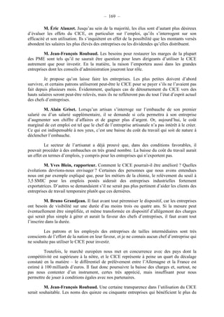 – 169 – 
M. Éric Alauzet. Jusqu’au sein de la majorité, les élus sont d’autant plus désireux 
d’évaluer les effets du CICE, en particulier sur l’emploi, qu’ils s’interrogent sur son 
efficacité et son utilisation. Ils s’inquiètent en effet de la possibilité que les montants versés 
abondent les salaires les plus élevés des entreprises ou les dividendes qu’elles distribuent. 
M. Jean-François Roubaud. Les besoins pour restaurer les marges de la plupart 
des PME sont tels qu’il ne saurait être question pour leurs dirigeants d’utiliser le CICE 
autrement que pour investir. En la matière, la raison l’emportera aussi dans les grandes 
entreprises dont les conseils d’administration joueront leur rôle. 
Je propose qu’on laisse faire les entreprises. Les plus petites doivent d’abord 
survivre, et certains patrons utiliseront peut-être le CICE pour se payer s’ils ne l’avaient pas 
fait depuis plusieurs mois. Évidemment, quelques cas de détournement du CICE vers des 
hauts salaires seront peut-être relevés, mais ils ne refléteront pas du tout l’état d’esprit actuel 
des chefs d’entreprises. 
M. Alain Griset. Lorsqu’un artisan s’interroge sur l’embauche de son premier 
salarié ou d’un salarié supplémentaire, il se demande si cela permettra à son entreprise 
d’augmenter son chiffre d’affaires et de gagner plus d’argent. Or, aujourd’hui, le coût 
marginal de cet emploi est tel que le chef de l’entreprise artisanale n’a pas intérêt à le créer. 
Ce qui est indispensable à nos yeux, c’est une baisse du coût du travail qui soit de nature à 
déclencher l’embauche. 
Le secteur de l’artisanat a déjà prouvé que, dans des conditions favorables, il 
pouvait procéder à des embauches en très grand nombre. La baisse du coût du travail aurait 
un effet en termes d’emplois, y compris pour les entreprises qui n’exportent pas. 
M. Yves Blein, rapporteur. Comment le CICE pourrait-il être amélioré ? Quelles 
évolutions devrions-nous envisager ? Certaines des personnes que nous avons entendues 
nous ont par exemple expliqué que, pour les métiers de la chimie, le relèvement du seuil à 
3,5 SMIC pour les emplois postés aiderait des entreprises industrielles fortement 
exportatrices. D’autres se demandaient s’il ne serait pas plus pertinent d’aider les clients des 
entreprises de travail temporaire plutôt que ces dernières. 
M. Bruno Grandjean. Il faut avant tout pérenniser le dispositif, car les entreprises 
ont besoin de visibilité sur une durée d’au moins trois ou quatre ans. Si la mesure peut 
éventuellement être simplifiée, et même transformée en dispositif d’allégement des charges 
qui serait plus simple à gérer et aurait la faveur des chefs d’entreprises, il faut avant tout 
l’inscrire dans la durée. 
Les patrons et les employés des entreprises de tailles intermédiaires sont très 
conscients de l’effort de la nation en leur faveur, et je ne connais aucun chef d’entreprise qui 
ne souhaite pas utiliser le CICE pour investir. 
Toutefois, le marché européen nous met en concurrence avec des pays dont la 
compétitivité est supérieure à la nôtre, et le CICE représente à peine un quart du décalage 
constaté en la matière – le différentiel de prélèvement entre l’Allemagne et la France est 
estimé à 100 milliards d’euros. Il faut donc poursuivre la baisse des charges et, surtout, ne 
pas nous contenter d’un instrument, certes très apprécié, mais insuffisant pour nous 
permettre de jouer à conditions égales avec nos partenaires. 
M. Jean-François Roubaud. Une certaine transparence dans l’utilisation du CICE 
serait souhaitable. Les noms des quinze ou cinquante entreprises qui bénéficient le plus du 
 