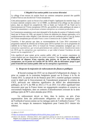 — 17 — 
L’illégalité d’un soutien public à un secteur déterminé 
Le ciblage d’une mesure de soutien fiscal sur certaines entreprises pourrait être qualifié 
d’aide d’État au sens du droit de l’Union européenne. 
Cette préoccupation a pesé en faveur d’un crédit d’impôt s’appliquant de manière large, sur 
la masse salariale comprise entre 1 et 2,5 SMIC, au détriment d’un ciblage sur des secteurs 
précis, dans un objectif de compétitivité. Elle se fonde sur l’article 107 du Traité sur le 
fonctionnement de l’Union européenne (TFUE), qui prohibe les aides publiques de nature à 
fausser la concurrence « en favorisant certaines entreprises ou certaines productions ». 
La Commission européenne avait ainsi demandé la fin du plan de soutien à l’industrie textile 
lancé par la France en 1996, qui prenait la forme de réduction de charges patronales, et le 
remboursement des aides illégales. Cette décision avait été confirmée par la Cour de Justice 
de l’Union européenne par son arrêt France contre Commission du 5 octobre 1999 (1). 
Toutefois, il faut préciser que dans sa recommandation du 2 juin 2014 concernant le 
programme national de réforme de la France pour 2014 et portant avis sur le programme de 
stabilité de la France pour 2014, le Conseil de l’Union européenne soulignait que « les 
entreprises exportatrices, qui versent généralement des salaires élevés, bénéficieront moins 
du CICE que les entreprises non exportatrices, ce qui réduit d’autant l’incidence de cette 
mesure sur la compétitivité » (2). 
Cela signifie-t-il pour autant qu’un soutien public ciblé sur le secteur exportateur ne 
contreviendrait pas aux dispositions des traités européens ? Le rapporteur souligne qu’il 
serait utile de disposer d’une expertise plus précise, de la part des institutions 
européennes, sur la portée de l’article 107 du TFUE, afin de déterminer jusqu’à quel 
point il interdit tout soutien public ciblé sur les entreprises exportatrices. 
b. Respecter la trajectoire de redressement des finances publiques 
● Second avantage du CICE sur un dispositif d’allègement de charges : la 
prise en compte de la contrainte budgétaire pesant sur la France à la fin de 
l’année 2012. Le projet de loi de finances pour 2013, examiné quelques semaines 
avant le dépôt par le Gouvernement de l’amendement proposant la création du 
CICE, prévoyait une réduction significative du déficit des administrations 
publiques, de 4,5 % du PIB en 2012 à 3 % en 2013. Cet effort significatif était 
nécessaire pour que la France tienne ses engagements européens et conserve sa 
souveraineté budgétaire, dans un contexte d’alourdissement croissant de la dette 
publique (près de 90 % alors attendus pour 2012). 
Le redressement devait se faire, dans la justice, au prix d’une 
augmentation forte des prélèvements obligatoires sur les entreprises (près 
de 9 milliards d’euros) comme sur les ménages (près de 5 milliards d’euros) (3). En 
un mot, les marges de manoeuvre budgétaires pour l’année 2013 étaient très 
réduites. 
(1) Affaire C-251/97. 
(2) http://ec.europa.eu/europe2020/pdf/csr2014/csr2014_france_fr.pdf, page 5. 
(3) Source des données : Christian Eckert, alors rapporteur général au nom de la commission des finances, 
Rapport sur le projet de loi de finances pour 2013, tome I, n° 251, octobre 2012 : http://www.assemblee-nationale. 
fr/14/pdf/rapports/r0251-tI.pdf 
 