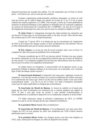 – 170 – 
dispositif pourraient par exemple être publiés. J’ai crû comprendre que La Poste en faisait 
partie : si tel était le cas, cela ne serait pas très cohérent. 
Certaines organisations professionnelles antillaises demandent, en raison du coût 
local du travail, que le crédit d’impôt soit calculé sur la base de 12 ou 15 % de la masse 
salariale hors salaires supérieurs à 2,5 SMIC. Pour ma part, j’estime qu’il serait préférable de 
maintenir un dispositif identique à celui appliqué en métropole tout en continuant à appliquer 
les mesures de renforcement de l’exonération dite « LODÉOM », du nom de la loi pour le 
développement économique des outre-mer, prévues pour les entreprises éligibles au CICE. 
M. Alain Griset. Le changement incessant des règles pénalise les entreprises qui 
ont besoin d’évoluer dans un environnement stable et sûr pour investir. Elles doivent donc 
être certaines que le CICE sera un dispositif pérenne. 
À partir du 1er janvier 2015, il ne faudra pas que la concomitance de l’application 
du CICE et de la baisse des charges sociales se fasse au détriment de cette dernière. Elle est 
en effet indispensable pour que les artisans puissent embaucher. 
M. Éric Alauzet. Le niveau du coût du travail constitue selon vous un frein à la 
compétitivité. Quel rôle jouent les problèmes liés à la demande ? 
D’aucuns considèrent que le CICE est trop peu sélectif. Estimez-vous que certains 
des métiers représentés au sein de vos organisations méritent plus que d’autres de bénéficier 
de cette mesure ? Les entreprises éligibles doivent-elles être sélectionnées selon leur taille ou 
leur niveau d’ouverture à la compétition internationale ? 
En ciblant mieux ces entreprises, il serait possible soit de dépenser moins, ce qui 
permettrait d’alléger la dépense publique et de moins peser sur la demande, soit, à montant 
égal, d’aider davantage certains secteurs ? 
M. Jean-François Roubaud. Le dispositif a été conçu pour s’appliquer à toutes les 
entreprises ; il ne faut pas revenir en arrière sur ce point en établissant des critères nouveaux 
et en construisant une usine à gaz. Seul le cas des services publics mérite à mon sens d’être 
éventuellement étudié – j’ai cité le cas de La Poste. Les chefs d’entreprises demandent 
surtout que les règles applicables ne changent pas en permanence. 
M. Jean-Eudes du Mesnil du Buisson. Le besoin de stabilité est d’autant plus 
grand que les chefs d’entreprises ont commencé par se montrer perplexes par rapport au 
CICE. Il faut à tout prix éviter de revenir à cette période d’atermoiements et 
d’incompréhension en modifiant le dispositif et en le rendant plus complexe et moins lisible. 
S’il fallait néanmoins élargir le périmètre d’application du CICE, la CGPME 
mettrait en avant le cas des cliniques privées qui souhaitent en bénéficier… 
M. le président Olivier Carré. Elles en bénéficient ! 
M. Jean-Eudes du Mesnil du Buisson. C’est juridiquement vrai, mais, pour elles, 
l’impact du CICE est nul, puisque ses effets sont compensés par l’effet d’autres mesures 
pénalisantes pour ce secteur. 
M. le président Olivier Carré. Les cliniques privées sont donc bien éligibles au 
CICE, mais, comme pour les banques, les effets du dispositif sont annulés. 
 