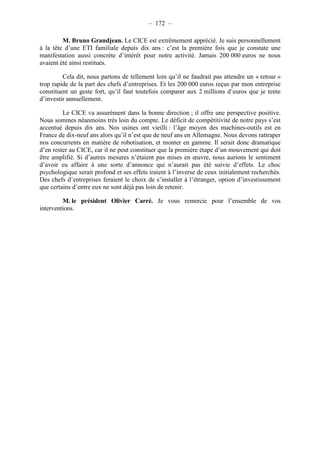 – 172 – 
M. Bruno Grandjean. Le CICE est extrêmement apprécié. Je suis personnellement 
à la tête d’une ETI familiale depuis dix ans : c’est la première fois que je constate une 
manifestation aussi concrète d’intérêt pour notre activité. Jamais 200 000 euros ne nous 
avaient été ainsi restitués. 
Cela dit, nous partons de tellement loin qu’il ne faudrait pas attendre un « retour » 
trop rapide de la part des chefs d’entreprises. Et les 200 000 euros reçus par mon entreprise 
constituent un geste fort, qu’il faut toutefois comparer aux 2 millions d’euros que je tente 
d’investir annuellement. 
Le CICE va assurément dans la bonne direction ; il offre une perspective positive. 
Nous sommes néanmoins très loin du compte. Le déficit de compétitivité de notre pays s’est 
accentué depuis dix ans. Nos usines ont vieilli : l’âge moyen des machines-outils est en 
France de dix-neuf ans alors qu’il n’est que de neuf ans en Allemagne. Nous devons rattraper 
nos concurrents en matière de robotisation, et monter en gamme. Il serait donc dramatique 
d’en rester au CICE, car il ne peut constituer que la première étape d’un mouvement qui doit 
être amplifié. Si d’autres mesures n’étaient pas mises en oeuvre, nous aurions le sentiment 
d’avoir eu affaire à une sorte d’annonce qui n’aurait pas été suivie d’effets. Le choc 
psychologique serait profond et ses effets iraient à l’inverse de ceux initialement recherchés. 
Des chefs d’entreprises feraient le choix de s’installer à l’étranger, option d’investissement 
que certains d’entre eux ne sont déjà pas loin de retenir. 
M. le président Olivier Carré. Je vous remercie pour l’ensemble de vos 
interventions. 
 