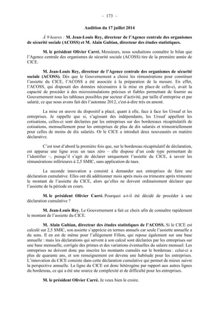 – 173 – 
Audition du 17 juillet 2014 
À 9 heures : M. Jean-Louis Rey, directeur de l’Agence centrale des organismes 
de sécurité sociale (ACOSS) et M. Alain Gubian, directeur des études statistiques. 
M. le président Olivier Carré. Messieurs, nous souhaitons connaître le bilan que 
l’Agence centrale des organismes de sécurité sociale (ACOSS) tire de la première année de 
CICE. 
M. Jean-Louis Rey, directeur de l’Agence centrale des organismes de sécurité 
sociale (ACOSS). Dès que le Gouvernement a choisi les rémunérations pour constituer 
l’assiette du CICE, l’ACOSS a été associée à la préparation de la mesure. En effet, 
l’ACOSS, qui disposait des données nécessaires à la mise en place de celle-ci, avait la 
capacité de procéder à des microsimulations précises et fiables permettant de fournir au 
Gouvernement tous les tableaux possibles par secteur d’activité, par taille d’entreprise et par 
salarié, ce que nous avons fait dès l’automne 2012, c'est-à-dire très en amont. 
La mise en oeuvre du dispositif a placé, quant à elle, face à face les Urssaf et les 
entreprises. Je rappelle que si, s’agissant des indépendants, les Urssaf appellent les 
cotisations, celles-ci sont déclarées par les entreprises sur des bordereaux récapitulatifs de 
cotisations, mensuellement pour les entreprises de plus de dix salariés et trimestriellement 
pour celles de moins de dix salariés. Or le CICE a introduit deux nouveautés en matière 
déclarative. 
C’est tout d’abord la première fois que, sur le bordereau récapitulatif de déclaration, 
est apparue une ligne avec un taux zéro – elle dispose d’un code type permettant de 
l’identifier –, puisqu’il s’agit de déclarer uniquement l’assiette du CICE, à savoir les 
rémunérations inférieures à 2,5 SMIC, sans application de taux. 
La seconde innovation a consisté à demander aux entreprises de faire une 
déclaration cumulative. Elles ont dû additionner mois après mois ou trimestre après trimestre 
le montant de l’assiette du CICE, alors qu’elles ne doivent ordinairement déclarer que 
l’assiette de la période en cours. 
M. le président Olivier Carré. Pourquoi a-t-il été décidé de procéder à une 
déclaration cumulative ? 
M. Jean-Louis Rey. Le Gouvernement a fait ce choix afin de connaître rapidement 
le montant de l’assiette du CICE. 
M. Alain Gubian, directeur des études statistiques de l’ACOSS. Si le CICE est 
calculé sur 2,5 SMIC, son assiette s’apprécie en termes annuels car seule l’assiette annuelle a 
du sens. Il en est de même pour l’allégement Fillon, qui repose également sur une base 
annuelle : mais les déclarations qui servent à son calcul sont déclarées par les entreprises sur 
une base mensuelle, corrigée des primes et des variations éventuelles du salaire mensuel. Les 
entreprises ne doivent donc pas inscrire les montants cumulés sur le bordereau : celui-ci a 
plus de quarante ans, et son renseignement est devenu une habitude pour les entreprises. 
L’innovation du CICE consiste dans cette déclaration cumulative qui permet de mieux suivre 
la perspective annuelle. La ligne du CICE est donc hétérogène par rapport aux autres lignes 
du bordereau, ce qui a été une source de complexité et de difficulté pour les entreprises. 
M. le président Olivier Carré. Je veux bien le croire. 
 