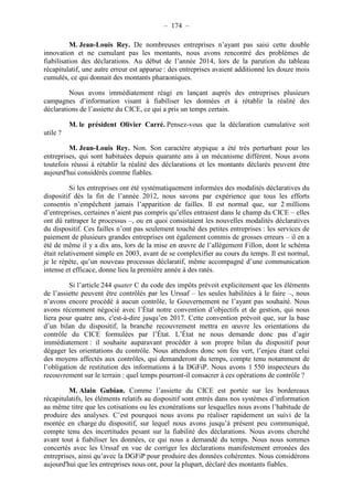 – 174 – 
M. Jean-Louis Rey. De nombreuses entreprises n’ayant pas saisi cette double 
innovation et ne cumulant pas les montants, nous avons rencontré des problèmes de 
fiabilisation des déclarations. Au début de l’année 2014, lors de la parution du tableau 
récapitulatif, une autre erreur est apparue : des entreprises avaient additionné les douze mois 
cumulés, ce qui donnait des montants pharaoniques. 
Nous avons immédiatement réagi en lançant auprès des entreprises plusieurs 
campagnes d’information visant à fiabiliser les données et à rétablir la réalité des 
déclarations de l’assiette du CICE, ce qui a pris un temps certain. 
M. le président Olivier Carré. Pensez-vous que la déclaration cumulative soit 
utile ? 
M. Jean-Louis Rey. Non. Son caractère atypique a été très perturbant pour les 
entreprises, qui sont habituées depuis quarante ans à un mécanisme différent. Nous avons 
toutefois réussi à rétablir la réalité des déclarations et les montants déclarés peuvent être 
aujourd'hui considérés comme fiables. 
Si les entreprises ont été systématiquement informées des modalités déclaratives du 
dispositif dès la fin de l’année 2012, nous savons par expérience que tous les efforts 
consentis n’empêchent jamais l’apparition de failles. Il est normal que, sur 2 millions 
d’entreprises, certaines n’aient pas compris qu’elles entraient dans le champ du CICE – elles 
ont dû rattraper le processus –, ou en quoi consistaient les nouvelles modalités déclaratives 
du dispositif. Ces failles n’ont pas seulement touché des petites entreprises : les services de 
paiement de plusieurs grandes entreprises ont également commis de grosses erreurs – il en a 
été de même il y a dix ans, lors de la mise en oeuvre de l’allégement Fillon, dont le schéma 
était relativement simple en 2003, avant de se complexifier au cours du temps. Il est normal, 
je le répète, qu’un nouveau processus déclaratif, même accompagné d’une communication 
intense et efficace, donne lieu la première année à des ratés. 
Si l’article 244 quater C du code des impôts prévoit explicitement que les éléments 
de l’assiette peuvent être contrôlés par les Urssaf – les seules habilitées à le faire –, nous 
n’avons encore procédé à aucun contrôle, le Gouvernement ne l’ayant pas souhaité. Nous 
avons récemment négocié avec l’État notre convention d’objectifs et de gestion, qui nous 
liera pour quatre ans, c'est-à-dire jusqu’en 2017. Cette convention prévoit que, sur la base 
d’un bilan du dispositif, la branche recouvrement mettra en oeuvre les orientations du 
contrôle du CICE formulées par l’État. L’État ne nous demande donc pas d’agir 
immédiatement : il souhaite auparavant procéder à son propre bilan du dispositif pour 
dégager les orientations du contrôle. Nous attendons donc son feu vert, l’enjeu étant celui 
des moyens affectés aux contrôles, qui demanderont du temps, compte tenu notamment de 
l’obligation de restitution des informations à la DGFiP. Nous avons 1 550 inspecteurs du 
recouvrement sur le terrain : quel temps pourront-il consacrer à ces opérations de contrôle ? 
M. Alain Gubian. Comme l’assiette du CICE est portée sur les bordereaux 
récapitulatifs, les éléments relatifs au dispositif sont entrés dans nos systèmes d’information 
au même titre que les cotisations ou les exonérations sur lesquelles nous avons l’habitude de 
produire des analyses. C’est pourquoi nous avons pu réaliser rapidement un suivi de la 
montée en charge du dispositif, sur lequel nous avons jusqu’à présent peu communiqué, 
compte tenu des incertitudes pesant sur la fiabilité des déclarations. Nous avons cherché 
avant tout à fiabiliser les données, ce qui nous a demandé du temps. Nous nous sommes 
concertés avec les Urssaf en vue de corriger les déclarations manifestement erronées des 
entreprises, ainsi qu’avec la DGFiP pour produire des données cohérentes. Nous considérons 
aujourd'hui que les entreprises nous ont, pour la plupart, déclaré des montants fiables. 
 