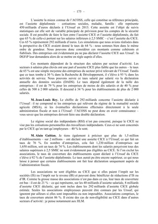 – 175 – 
L’assiette la mieux connue de l’ACOSS, celle qui constitue sa référence principale, 
est l’assiette déplafonnée – cotisations sociales, maladie, famille : elle représente 
450 milliards d’euros déclarés à l’Urssaf en 2013. Cette assiette est l’objet de suivis 
statistiques car elle sert de variable principale de prévision pour les comptes de la sécurité 
sociale. Il est possible de faire le lien entre l’assiette CICE et l’assiette déplafonnée, du fait 
que 65 % de celle-ci portent sur les salaires inférieurs à 2,5 SMIC – c’est l’assiette du CICE. 
Ces 65 % représentent 292 milliards d’euros. Les simulations que nous avions réalisées dans 
la perspective du CICE avaient donné le taux de 64 % : nous sommes bien dans le même 
ordre de grandeur. Nous pouvons donc considérer ces montants comme cohérents et 
fiabilisés. Des entreprises ont évidemment pu ne pas déclarer l’assiette CICE aux Urssaf : la 
DGFiP leur demandera alors de se mettre en règle auprès d’elles. 
Ces montants dépendent de la structure des salaires par secteur d’activité. Les 
secteurs à salaires plus élevés ont une part d’assiette CICE plus faible que les autres – le taux 
de 65 % est une simple moyenne des entreprises du secteur privé relevant de l’Urssaf. Tandis 
que ce taux tombe à 30 % dans la Recherche & Développement, il s’élève à 93 % dans les 
activités de service. Nous pouvons suivre ce taux salarié par salarié via la déclaration 
annuelle des données sociales (DADS). Le taux dépend également de la taille des 
entreprises : il est de 79 % pour les entreprises de moins de dix salariés et de 40 % pour 
celles de 500 à 2 000 salariés. Il descend à 34 % pour les établissements de plus de 2 000 
salariés. 
M. Jean-Louis Rey. Le chiffre de 292 milliards concerne l’assiette déclarée à 
l’Urssaf : il ne comprend ni les entreprises qui relèvent du régime de la mutualité sociale 
agricole (MSA), ni les éventuelles déclarations effectuées directement à la seule 
administration fiscale et non à l’Urssaf : l’ACOSS ne peut donc en avoir connaissance – 
vous savez que les entreprises doivent faire une double déclaration. 
Le régime social des indépendants (RSI) n’est pas concerné, puisque le CICE ne 
vise pas les cotisations personnelles des travailleurs indépendants. Ceux-ci ne sont concernés 
par le CICE qu’en tant qu’employeurs – 40 % le sont. 
M. Alain Gubian. Je tiens également à préciser que plus de 1,5 million 
d’établissements – sur 2 millions – ont déclaré une assiette CICE à l’Urssaf, ce qui fait un 
taux de 76 %. En nombre d’entreprises, cela fait 1,230 million d’entreprises sur 
1,650 million, soit un taux de 74 %. Les établissements dont les salariés perçoivent tous des 
salaires supérieurs à 2,5 SMIC ne sont évidemment pas éligibles au CICE. Si l’on exclut les 
associations, le taux de couverture des établissements ayant déclaré à l’Urssaf du CICE 
s’élève à 92 % de l’assiette déplafonnée. Le taux aurait pu être encore supérieur, ce qui nous 
laisse à penser que certains établissements ont fait leur déclaration uniquement auprès de 
l’administration fiscale. 
Les associations ne sont éligibles au CICE que si elles paient l’impôt sur les 
sociétés (IS) ou l’impôt sur le revenu (IR) et peuvent donc bénéficier de réductions d’IS ou 
d’IR. Comme la grosse masse des associations n’est pas dans ce cas, leur taux de couverture 
est bas : il est de 21 % – ce qui représente, sur les 40 milliards d’assiette salariale, 8 milliards 
d’assiette CICE déclarée, qui sont inclus dans les 292 milliards d’assiette CICE globale 
estimée. Seules les associations employeuses peuvent être connues par les Urssaf, qui 
ignorent par ailleurs si elles sont imposables ou non imposables. Associations comprises, le 
taux de couverture atteint 86 %. Il existe des cas de non-éligibilité au CICE dans d’autres 
secteurs d’activité : je pense notamment aux HLM. 
 