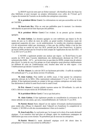 – 176 – 
La DGFiP reçoit de notre part un fichier mensuel : elle bénéficie donc des bases les 
plus fiabilisées et peut recouper ses propres informations avec celles de l’Urssaf, qu’il 
s’agisse du montant de l’assiette ou du nombre des entreprises concernées. 
M. le président Olivier Carré. Ces informations ne sont pas accessibles sur le site 
de l’ACOSS… 
M. Jean-Louis Rey. Elles ne sont pas publiables pour le moment. Les données 
individuelles ne peuvent de toute façon pas être publiées. 
M. le président Olivier Carré. C’est évident. Je ne pensais qu’aux données 
agrégées. 
M. Alain Gubian. Les données agrégées ne sont stabilisées que depuis la fin du 
moins de juin ou le début du mois de juillet, un grand nombre d’entreprises ayant été 
auparavant suspectées de sous - ou de surdéclarations. Le nombre des situations atypiques 
n’a été sérieusement réduit que récemment, si bien que des chiffres fiables n’ont pu être 
fournis qu’hier au comité de suivi du CICE, présidé par M. Jean Pisani-Ferry. Je précise 
qu’aucun chiffre produit pas les Urssaf ne tient compte de l’application du taux du CICE – 4 
% en 2013 et 6 % en 2014. 
L’ACOSS a également produit une analyse par région : en Île-de-France la part 
assiette du CICE dans l’assiette déplafonnée des établissements déclarant du CICE est 
nettement plus faible – 44 % – qu’en province ou que dans les DOM, compte tenu de salaires 
plus élevés. Le point de vue d’un groupe ou d’une entreprise ayant plusieurs établissements 
est différent de celui de l’établissement seul, localisé dans telle ou telle région : c’est 
l’établissement qui déclare l’assiette CICE. 
M. Éric Alauzet. Le coût du CICE est facilement prévisible : il suffit de multiplier 
292 milliards par 6 %, ce qui donne environ 18 milliards. 
M. Alain Gubian. Pour établir un chiffre exact, il faut ajouter les entreprises 
agricoles relevant de la MSA. Elles représentent ordinairement 4 % ou 5 % de la masse 
globale. Il faut également prendre en compte le fait que certaines entreprises ont tardé à faire 
leur déclaration et utilisé le canal fiscal avant le canal Urssaf. 
M. Éric Alauzet. L’assiette globale tournera autour de 320 milliards. Le coût du 
CICE s’élèvera à un peu moins de 20 milliards d’euros. 
M. le président Olivier Carré. C’est ce qui était prévu. 
M. Alain Gubian. Il faut également prendre en considération la croissance de la 
masse salariale sur une année, qui sera, vraisemblablement, de l’ordre de 2 % en 2014. 
M. Patrick Hetzel. Notre objectif est de repérer d’éventuels dysfonctionnements 
pour rendre plus efficace le dispositif, dont l’objectif est d’améliorer la compétitivité et 
l’emploi. L’ACOSS a-t-elle des recommandations à faire en la matière ? 
M. Jean-Louis Rey. Le seul point que j’ai évoqué est le choix d’un mode déclaratif 
atypique : il est toutefois trop tard pour en changer, après les nombreuses campagnes de 
fiabilisation que nous avons menées. Ne perturbons pas de nouveau les entreprises. 
M. Patrick Hetzel. Ce mode déclaratif atypique a-t-il été choisi dans la 
précipitation ? En a-t-on sous-estimé les difficultés ? 
 