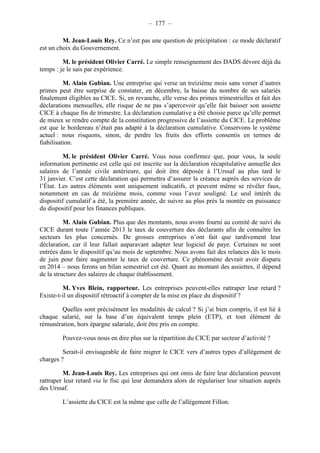 – 177 – 
M. Jean-Louis Rey. Ce n’est pas une question de précipitation : ce mode déclaratif 
est un choix du Gouvernement. 
M. le président Olivier Carré. Le simple renseignement des DADS dévore déjà du 
temps : je le sais par expérience. 
M. Alain Gubian. Une entreprise qui verse un treizième mois sans verser d’autres 
primes peut être surprise de constater, en décembre, la baisse du nombre de ses salariés 
finalement éligibles au CICE. Si, en revanche, elle verse des primes trimestrielles et fait des 
déclarations mensuelles, elle risque de ne pas s’apercevoir qu’elle fait baisser son assiette 
CICE à chaque fin de trimestre. La déclaration cumulative a été choisie parce qu’elle permet 
de mieux se rendre compte de la constitution progressive de l’assiette du CICE. Le problème 
est que le bordereau n’était pas adapté à la déclaration cumulative. Conservons le système 
actuel : nous risquons, sinon, de perdre les fruits des efforts consentis en termes de 
fiabilisation. 
M. le président Olivier Carré. Vous nous confirmez que, pour vous, la seule 
information pertinente est celle qui est inscrite sur la déclaration récapitulative annuelle des 
salaires de l’année civile antérieure, qui doit être déposée à l’Urssaf au plus tard le 
31 janvier. C’est cette déclaration qui permettra d’assurer la créance auprès des services de 
l’État. Les autres éléments sont uniquement indicatifs, et peuvent même se révéler faux, 
notamment en cas de treizième mois, comme vous l’avez souligné. Le seul intérêt du 
dispositif cumulatif a été, la première année, de suivre au plus près la montée en puissance 
du dispositif pour les finances publiques. 
M. Alain Gubian. Plus que des montants, nous avons fourni au comité de suivi du 
CICE durant toute l’année 2013 le taux de couverture des déclarants afin de connaître les 
secteurs les plus concernés. De grosses entreprises n’ont fait que tardivement leur 
déclaration, car il leur fallait auparavant adapter leur logiciel de paye. Certaines ne sont 
entrées dans le dispositif qu’au mois de septembre. Nous avons fait des relances dès le mois 
de juin pour faire augmenter le taux de couverture. Ce phénomène devrait avoir disparu 
en 2014 – nous ferons un bilan semestriel cet été. Quant au montant des assiettes, il dépend 
de la structure des salaires de chaque établissement. 
M. Yves Blein, rapporteur. Les entreprises peuvent-elles rattraper leur retard ? 
Existe-t-il un dispositif rétroactif à compter de la mise en place du dispositif ? 
Quelles sont précisément les modalités de calcul ? Si j’ai bien compris, il est lié à 
chaque salarié, sur la base d’un équivalent temps plein (ETP), et tout élément de 
rémunération, hors épargne salariale, doit être pris en compte. 
Pouvez-vous nous en dire plus sur la répartition du CICE par secteur d’activité ? 
Serait-il envisageable de faire migrer le CICE vers d’autres types d’allégement de 
charges ? 
M. Jean-Louis Rey. Les entreprises qui ont omis de faire leur déclaration peuvent 
rattraper leur retard via le fisc qui leur demandera alors de régulariser leur situation auprès 
des Urssaf. 
L’assiette du CICE est la même que celle de l’allégement Fillon. 
 