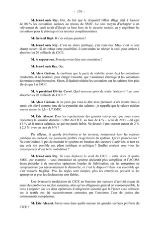 – 179 – 
M. Jean-Louis Rey. Oui, du fait que le dispositif Fillon allège déjà à hauteur 
de 100 % les cotisations sociales au niveau du SMIC. Le seul moyen d’échapper à un 
relèvement du seuil serait d’élargir sa base hors de la sécurité sociale, en y englobant les 
cotisations pour le chômage et les retraites complémentaires. 
M. Gérard Bapt. Il n’en est pas question ! 
M. Jean-Louis Rey. C’est un choix politique, j’en conviens. Mais c’est le seul 
champ ouvert. Si on refuse cette possibilité, il conviendra de relever le seuil pour arriver à 
absorber les 20 milliards du CICE. 
M. le rapporteur. Pourriez-vous faire une simulation ? 
M. Jean-Louis Rey. Oui. 
M. Alain Gubian. Je confirme que le pacte de stabilité visant déjà les cotisations 
résiduelles, il ne resterait, pour élargir l’assiette, que l’assurance chômage et les cotisations 
de retraite complémentaires. Sinon, il faudrait réduire les cotisations sur les salaires bien plus 
élevés que 1,6 SMIC. 
M. le président Olivier Carré. Quel nouveau point de sortie faudrait-il fixer pour 
absorber les 20 milliards du CICE ? 
M. Alain Gubian. Je ne peux pas vous le dire avec précision à cet instant mais il 
serait très élevé compte tenu de la pyramide des salaires : je rappelle que le salaire médian 
tourne autour de 1,6 – 1,7 SMIC. 
M. Éric Alauzet. Pour les représentants des grandes entreprises, que nous avons 
rencontrés la semaine dernière, l’effet du CICE, au taux de 4 % – celui de 2013 – est égal 
à 1 % de la masse salariale, ce qui me paraît faible. Ne devrait-il pas tourner autour de 2 % 
à 2,5 % avec un taux de 6 % ? 
Par ailleurs, la grande distribution et les services, notamment dans les secteurs 
juridique ou médical, me paraissent profiter exagérément du système. Qu’en pensez-vous ? 
Ne conviendrait-il pas de moduler le système en fonction des secteurs d’activités, si tant est 
que cela soit possible aux plans juridique et politique ? Quelles seraient pour vous les 
conséquences d’une telle modulation ? 
M. Jean-Louis Rey. Si vous déplacez le seuil du CICE – entre deux et quatre 
SMIC, par exemple –, vous introduisez un système déclaratif plus compliqué et l’ACOSS 
devra procéder à de nouvelles opérations lourdes de fiabilisation, car les entreprises ne 
comprendront pas nécessairement la démarche, et c’est le dispositif dans son ensemble qui 
s’en trouvera fragilisé. Plus les règles sont simples, plus les entreprises peuvent se les 
approprier et plus les déclarations sont fiables. 
Une éventuelle modulation du CICE en fonction des secteurs d’activité risque de 
poser des problèmes au plan européen, alors qu’un allégement général est eurocompatible. Je 
tiens à rappeler que les deux opérations d’allégement sectoriel que la France avait réalisées 
sur le textile ont été successivement censurées par l’ancienne Cour de justice des 
communautés européennes. 
M. Éric Alauzet. Savez-vous dans quelle mesure les grandes surfaces profitent du 
CICE ? 
 