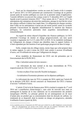 — 18 — 
Assis sur les rémunérations versées au cours de l’année civile à compter 
du 1er janvier 2013, le CICE présentait par construction l’avantage de ne générer 
aucune perte de recettes publiques au cours de sa première année d’application : 
l’assiette définitive ne pouvait être connue avant le 31 décembre 2013, ni l’impôt 
liquidé avant le premier trimestre 2014 (1). Pour autant, dès le 1er janvier 2013, les 
anticipations des entreprises devaient être améliorées, puisque le seul fait de verser 
des salaires suffisait à réduire leur impôt futur. Un allègement de charges sociales, 
dont l’effet sur les anticipations n’aurait pas été moins positif, aurait en revanche 
présenté l’inconvénient de dégrader immédiatement la situation des finances 
publiques, les cotisations patronales étant acquittées mensuellement ou 
trimestriellement. 
Au regard du même objectif d’équilibre des finances publiques, le CICE 
présentait l’avantage de monter en charge progressivement, son taux ayant 
vocation à augmenter de 4 à 6 % entre 2013 et 2014. Si les modalités techniques 
de l’allègement de charges n’étaient pas détaillées dans le rapport Gallois, il 
n’était cependant pas fait mention d’une quelconque progressivité dans le temps. 
Enfin, compte tenu du ciblage retenu, moins large que celui proposé dans 
le même rapport, le coût à terme du CICE était estimé à environ 20 milliards 
d’euros, soit 10 milliards de moins que l’allègement de charges. 
● Les modalités de financement du CICE ont été présentées par le 
Gouvernement dès le PLFR 2012. 
Elles s’articulent autour de trois mesures : 
– un relèvement du taux normal et du taux intermédiaire de TVA, 
respectivement de 19,6 à 20 % et de 7 à 10 % ; 
– la mise en place d’une nouvelle fiscalité écologique ; 
– la réalisation d’économies pérennes sur les dépenses publiques. 
Le relèvement des taux de TVA à compter de 2014, opéré par l’article 68 
de la dernière LFR 2012, devrait concourir au financement du CICE à hauteur 
d’environ 7 milliards d’euros. 
L’article 32 de la loi de finances pour 2014 a institué à compter du 1er avril 
2014 une « contribution climat-énergie », sans créer de nouvelle taxe mais en 
aménageant le barème de la taxe intérieure sur la consommation des produits 
énergétiques (TICPE). Le principe général de cet aménagement est de taxer 
d’autant plus un produit que sa consommation émet du dioxyde de carbone. Le 
rendement de ce dispositif, dont la montée en charge est progressive, atteindra 
4 milliards d’euros à partir de 2016. 
(1) Les modalités précises d’imputation du CICE ainsi que le détail de ses effets budgétaires seront présentés 
infra. Les développements qui suivent n’ont d’autre objet que de comparer brièvement, dans leurs 
principes, le CICE et l’allègement de charges proposé par le rapport Gallois. 
 