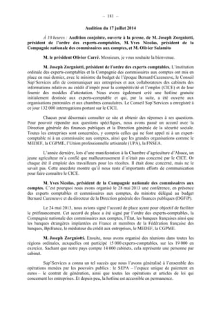 – 181 – 
Audition du 17 juillet 2014 
À 10 heures : Audition conjointe, ouverte à la presse, de M. Joseph Zorgniotti, 
président de l’ordre des experts-comptables, M. Yves Nicolas, président de la 
Compagnie nationale des commissaires aux comptes, et M. Olivier Salamito 
M. le président Olivier Carré. Messieurs, je vous souhaite la bienvenue. 
M. Joseph Zorgniotti, président de l’ordre des experts comptables. L’institution 
ordinale des experts-comptables et la Compagnie des commissaires aux comptes ont mis en 
place en mai dernier, avec le ministre du budget de l’époque Bernard Cazeneuve, le Conseil 
Sup’Services afin de communiquer aux entreprises et aux collaborateurs des cabinets des 
informations relatives au crédit d’impôt pour la compétitivité et l’emploi (CICE) et de leur 
fournir des modèles d’attestation. Nous avons également créé une hotline gratuite 
initialement destinée aux experts-comptable et qui, par la suite, a été ouverte aux 
organisations patronales et aux chambres consulaires. Le Conseil Sup’Services a enregistré à 
ce jour 132 000 interrogations portant sur le CICE. 
Chacun peut désormais consulter ce site et obtenir des réponses à ses questions. 
Pour pouvoir répondre aux questions spécifiques, nous avons passé un accord avec la 
Direction générale des finances publiques et la Direction générale de la sécurité sociale. 
Toutes les entreprises sont concernées, y compris celles qui ne font appel ni à un expert-comptable 
ni à un commissaire aux comptes, ainsi que les grandes organisations comme le 
MEDEF, la CGPME, l’Union professionnelle artisanale (UPA), la FNSEA. 
L’année dernière, lors d’une manifestation à la Chambre d’agriculture d’Alsace, un 
jeune agriculteur m’a confié que malheureusement il n’était pas concerné par le CICE. Or 
chaque été il emploie des travailleurs pour les récoltes. Il était donc concerné, mais ne le 
savait pas. Cette anecdote montre qu’il nous reste d’importants efforts de communication 
pour faire connaître le CICE. 
M. Yves Nicolas, président de la Compagnie nationale des commissaires aux 
comptes. C’est pourquoi nous avons organisé le 28 mai 2013 une conférence, en présence 
des experts comptables et commissaires aux comptes, du ministre délégué au budget 
Bernard Cazeneuve et du directeur de la Direction générale des finances publiques (DGFiP). 
Le 24 mai 2013, nous avions signé l’accord de place ayant pour objectif de faciliter 
le préfinancement. Cet accord de place a été signé par l’ordre des experts-comptables, la 
Compagnie nationale des commissaires aux comptes, l’État, les banques françaises ainsi que 
les banques étrangères implantées en France et membres de la Fédération française des 
banques, Bpifrance, le médiateur du crédit aux entreprises, le MEDEF, la CGPME. 
M. Joseph Zorgniotti. Ensuite, nous avons organisé des réunions dans toutes les 
régions ordinales, auxquelles ont participé 15 000 experts-comptables, sur les 19 000 en 
exercice. Sachant que notre pays compte 14 000 cabinets, cela représente une personne par 
cabinet. 
Sup’Services a connu un tel succès que nous l’avons généralisé à l’ensemble des 
opérations menées par les pouvoirs publics : le SEPA – l’espace unique de paiement en 
euros – le contrat de génération, ainsi que toutes les opérations et articles de loi qui 
concernent les entreprises. Et depuis peu, la hotline est accessible en permanence. 
 
