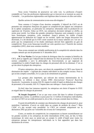– 182 – 
Nous avons l’intention de poursuivre sur cette voie. La profession d’expert-comptable 
est l’une des professions réglementées qui se trouvent en ce moment au coeur de 
l’actualité… Les professions réglementées sont légitimes dans la mesure où elles sont utiles. 
Quelles actions de communication avons-nous développées ? 
Nous sommes à l’origine d’une doctrine comptable. L’objectif du CICE est de 
permettre aux entreprises françaises de gagner en compétitivité par rapport aux entreprises 
de la sphère européenne, en particulier les entreprises allemandes dont la productivité est 
supérieure de 10 points. Grâce au CICE, nos entreprises devraient rattraper ce chiffre, au 
moins pour moitié. Les bilans des grandes entreprises françaises sont comparés à ceux de 
leurs homologues européens, voire mondiaux. Jusqu’à présent, les crédits d’impôt 
apparaissaient en déduction de l’impôt sur les sociétés. Après une longue discussion très 
doctrinale, il a été décidé que le CICE serait soustrait de la masse salariale car c’est sur ce 
poste que les comparaisons et les études statistiques doivent faire apparaître un gain de 
compétitivité. Nous avons beaucoup travaillé sur cette question avec l’Autorité des normes 
comptables (ANC), dont nous sommes membres. 
Nous avons constaté une véritable amélioration de la compétitivité salariale dans les 
comptes annuels qui ont été présentés le 31 décembre 2013. 
M. Yves Nicolas. Il n’est pas évident de distinguer dans les comptes le bénéfice du 
CICE, dont je rappelle que l’objectif était de diminuer les frais de personnel. L’Autorité des 
normes comptables a suivi la philosophie du Gouvernement, ce qui supposait de 
comptabiliser le crédit d’impôt dans les charges de personnel afin de les diminuer. C’est ce 
qu’ont choisi la plupart des entreprises. 
D’autres entreprises, plus rares, ont choisi de comptabiliser le CICE sous forme de 
diminution des impôts – s’agissant des comptes individuels ou des comptes sociaux. Pour ce 
qui est des comptes consolidés, il n’y a pas eu de retraitement en général. 
Les groupes plus importants, qui relèvent des normes internationales de la 
comptabilité, se réfèrent à deux normes IFRS (International Financial Reporting 
Standards) : la première, la norme IAS 20, impute le crédit d’impôt en déduction des charges 
de personnel, et la seconde, IAS 19, l’impute dans une rubrique « Autres produits ». 
En bref, dans leur immense majorité, les entreprises ont choisi d’imputer le CICE 
en négatif dans les charges de personnel. 
M. Joseph Zorgniotti. C’est ce que nous avons fait dans le cabinet d’expertise 
comptable que j’anime. Le problème se pose pour les 1,5 million d’entreprises individuelles, 
car alors le CICE est un crédit personnel et, de ce fait, n’est pas constaté dans les bilans. 
Il aurait été préférable de constater une diminution des charges de personnel et, pour 
neutraliser l’opération, d’ouvrir un crédit dans un compte de produits de classe 7. Mais 
l’ANC n’a pas accepté cette possibilité. Le CICE est constaté uniquement sur la 
déclaration 2042 qui porte sur l’ensemble des revenus de l’entrepreneur. 
Certes, en matière de compétitivité, les comparaisons se basent essentiellement sur 
les grandes sociétés et les entreprises de taille intermédiaire (ETI), mais, de fait, le bilan 
économique de notre pays ne prend pas en compte le crédit d’impôt pour toutes les 
entreprises puisque les entrepreneurs individuels ne le font apparaître que dans leur 
déclaration de revenus. 
 