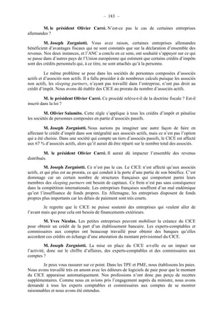 – 183 – 
M. le président Olivier Carré. N’est-ce pas le cas de certaines entreprises 
allemandes ? 
M. Joseph Zorgniotti. Vous avez raison, certaines entreprises allemandes 
bénéficient d’avantages fiscaux qui ne sont constatés que sur la déclaration d’ensemble des 
revenus. Nos deux instances, et l’ANC a conclu en ce sens, ont souhaité s’appuyer sur ce qui 
se passe dans d’autres pays de l’Union européenne qui estiment que certains crédits d’impôts 
sont des crédits personnels qui, à ce titre, ne sont attachés qu’à la personne. 
Le même problème se pose dans les sociétés de personnes composées d’associés 
actifs et d’associés non actifs. Il a fallu procéder à de nombreux calculs puisque les associés 
non actifs, les sleeping partners, n’ayant pas travaillé dans l’entreprise, n’ont pas droit au 
crédit d’impôt. Nous avons dû établir des CICE au prorata du nombre d’associés actifs. 
M. le président Olivier Carré. Ce procédé relève-t-il de la doctrine fiscale ? Est-il 
inscrit dans la loi ? 
M. Olivier Salamito. Cette règle s’applique à tous les crédits d’impôt et pénalise 
les sociétés de personnes composées en partie d’associés passifs. 
M. Joseph Zorgniotti. Nous aurions pu imaginer une autre façon de faire en 
affectant le crédit d’impôt dans son intégralité aux associés actifs, mais ce n’est pas l’option 
qui a été choisie. Dans une société qui compte un tiers d’associés passifs, le CICE est affecté 
aux 67 % d’associés actifs, alors qu’il aurait dû être réparti sur le nombre total des associés. 
M. le président Olivier Carré. Il aurait dû impacter l’ensemble des revenus 
distribués. 
M. Joseph Zorgniotti. Ce n’est pas le cas. Le CICE n’est affecté qu’aux associés 
actifs, et qui plus est au prorata, ce qui conduit à la perte d’une partie de son bénéfice. C’est 
dommage car un certain nombre de structures françaises qui comportent parmi leurs 
membres des sleeping partners ont besoin de capitaux. Ce frein n’est pas sans conséquence 
dans la compétition internationale. Les entreprises françaises souffrent d’un mal endémique 
qu’est l’insuffisance de fonds propres. En Allemagne, les entreprises disposent de fonds 
propres plus importants car les délais de paiement sont très courts. 
Je regrette que le CICE ne puisse soutenir des entreprises qui veulent aller de 
l’avant mais qui pour cela ont besoin de financements extérieurs. 
M. Yves Nicolas. Les petites entreprises peuvent mobiliser la créance du CICE 
pour obtenir un crédit de la part d’un établissement bancaire. Les experts-comptables et 
commissaires aux comptes ont beaucoup travaillé pour obtenir des banques qu’elles 
accordent ces crédits en échange d’une attestation du montant prévisionnel du CICE. 
M. Joseph Zorgniotti. La mise en place du CICE a-t-elle eu un impact sur 
l’activité, donc sur le chiffre d’affaires, des experts-comptables et des commissaires aux 
comptes ? 
Je peux vous rassurer sur ce point. Dans les TPE et PME, nous établissons les paies. 
Nous avons travaillé très en amont avec les éditeurs de logiciels de paie pour que le montant 
du CICE apparaisse automatiquement. Nos professions n’ont donc pas perçu de recettes 
supplémentaires. Comme nous en avions pris l’engagement auprès du ministre, nous avons 
demandé à tous les experts comptables et commissaires aux comptes de se montrer 
raisonnables et nous avons été entendus. 
 