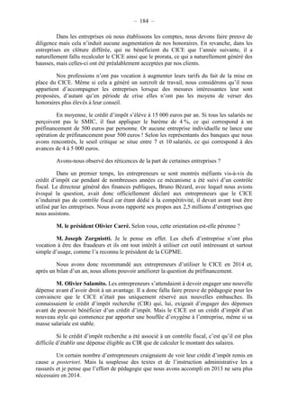 – 184 – 
Dans les entreprises où nous établissons les comptes, nous devons faire preuve de 
diligence mais cela n’induit aucune augmentation de nos honoraires. En revanche, dans les 
entreprises en clôture différée, qui ne bénéficient du CICE que l’année suivante, il a 
naturellement fallu recalculer le CICE ainsi que le prorata, ce qui a naturellement généré des 
hausses, mais celles-ci ont été préalablement acceptées par nos clients. 
Nos professions n’ont pas vocation à augmenter leurs tarifs du fait de la mise en 
place du CICE. Même si cela a généré un surcroît de travail, nous considérons qu’il nous 
appartient d’accompagner les entreprises lorsque des mesures intéressantes leur sont 
proposées, d’autant qu’en période de crise elles n’ont pas les moyens de verser des 
honoraires plus élevés à leur conseil. 
En moyenne, le crédit d’impôt s’élève à 15 000 euros par an. Si tous les salariés ne 
perçoivent pas le SMIC, il faut appliquer le barème de 4 %, ce qui correspond à un 
préfinancement de 500 euros par personne. Or aucune entreprise individuelle ne lance une 
opération de préfinancement pour 500 euros ! Selon les représentants des banques que nous 
avons rencontrés, le seuil critique se situe entre 7 et 10 salariés, ce qui correspond à des 
avances de 4 à 5 000 euros. 
Avons-nous observé des réticences de la part de certaines entreprises ? 
Dans un premier temps, les entrepreneurs se sont montrés méfiants vis-à-vis du 
crédit d’impôt car pendant de nombreuses années ce mécanisme a été suivi d’un contrôle 
fiscal. Le directeur général des finances publiques, Bruno Bézard, avec lequel nous avions 
évoqué la question, avait donc officiellement déclaré aux entrepreneurs que le CICE 
n’induirait pas de contrôle fiscal car étant dédié à la compétitivité, il devait avant tout être 
utilisé par les entreprises. Nous avons rapporté ses propos aux 2,5 millions d’entreprises que 
nous assistons. 
M. le président Olivier Carré. Selon vous, cette orientation est-elle pérenne ? 
M. Joseph Zorgniotti. Je le pense en effet. Les chefs d’entreprise n’ont plus 
vocation à être des fraudeurs et ils ont tout intérêt à utiliser cet outil intéressant et surtout 
simple d’usage, comme l’a reconnu le président de la CGPME. 
Nous avons donc recommandé aux entrepreneurs d’utiliser le CICE en 2014 et, 
après un bilan d’un an, nous allons pouvoir améliorer la question du préfinancement. 
M. Olivier Salamito. Les entrepreneurs s’attendaient à devoir engager une nouvelle 
dépense avant d’avoir droit à un avantage. Il a donc fallu faire preuve de pédagogie pour les 
convaincre que le CICE n’était pas uniquement réservé aux nouvelles embauches. Ils 
connaissaient le crédit d’impôt recherche (CIR) qui, lui, exigeait d’engager des dépenses 
avant de pouvoir bénéficier d’un crédit d’impôt. Mais le CICE est un crédit d’impôt d’un 
nouveau style qui commence par apporter une bouffée d’oxygène à l’entreprise, même si sa 
masse salariale est stable. 
Si le crédit d’impôt recherche a été associé à un contrôle fiscal, c’est qu’il est plus 
difficile d’établir une dépense éligible au CIR que de calculer le montant des salaires. 
Un certain nombre d’entrepreneurs craignaient de voir leur crédit d’impôt remis en 
cause a posteriori. Mais la souplesse des textes et de l’instruction administrative les a 
rassurés et je pense que l’effort de pédagogie que nous avons accompli en 2013 ne sera plus 
nécessaire en 2014. 
 